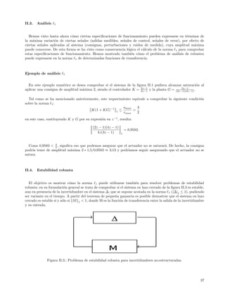 II.3.   An´lisis
          a        1



   Hemos visto hasta ahora c´mo ciertas especiﬁcaciones de funcionamiento pueden expresarse en t´rminos de
                              o                                                                    e
la m´xima variaci´n de ciertas se˜ales (salidas medibles, se˜ales de control, se˜ales de error), por efecto de
     a             o               n                         n                  n
ciertas se˜ales aplicadas al sistema (consignas, perturbaciones y ruidos de medida), cuya amplitud m´xima
          n                                                                                             a
puede conocerse. De esta forma se ha visto como consecuencia l´gica el c´lculo de la norma 1 para comprobar
                                                               o        a
estas especiﬁcaciones de funcionamiento. Hemos mostrado tambi´n c´mo el problema de an´lisis de robustez
                                                                 e o                         a
puede expresarse en la norma 1 de determinadas funciones de transferencia.



Ejemplo de an´lisis
             a          1



  En este ejemplo num´rico se desea comprobar si el sistema de la ﬁgura II.1 pudiera alcanzar saturaci´n al
                        e                                                                                o
                                                                     2z−1                     3z−1
aplicar una consigna de amplitud m´xima 2, siendo el controlador K = 3z−1 y la planta G = (2z−1)(4z−1) .
                                  a

  Tal como se ha mencionado anteriormente, este requerimiento equivale a comprobar la siguiente condici´n
                                                                                                       o
sobre la norma 1 :
                                                         umax    3
                                     K(1 + KG)−1 1 ≤          =
                                                         rmax    2
en este caso, sustituyendo K y G por su expresi´n en z −1 , resulta:
                                               o

                                           (2z − 1)(4z − 1)
                                                                  = 0,9583.
                                              4z(3z − 1)      1



                 3
  Como 0,9583 < 2 , signiﬁca eso que podemos asegurar que el actuador no se saturar´. De hecho, la consigna
                                                                                   a
podr´ tener de amplitud m´xima 2 ∗ 1,5/0,9583 ≈ 3,13 y podr´
     ıa                    a                                 ıamos seguir asegurando que el actuador no se
satura.



II.4.   Estabilidad robusta


  El objetivo es mostrar c´mo la norma 1 puede utilizarse tambi´n para resolver problemas de estabilidad
                              o                                       e
robusta: en su formulaci´n general se trata de comprobar si el sistema en lazo cerrado de la ﬁgura II.3 es estable,
                          o
aun en presencia de la incertidumbre en el sistema ∆, que se supone acotada en la norma 1 (|∆|1 ≤ 1), pudiendo
ser variante en el tiempo. A partir del teorema de peque˜a ganancia es posible demostrar que el sistema en lazo
                                                         n
cerrado es estable si y s´lo si M 1 < 1, donde M es la funci´n de transferencia entre la salida de la incertidumbre
                         o                                  o
y su entrada.




              Figura II.3.: Problema de estabilidad robusta para incertidumbres no-estructuradas.




                                                                                                                37
 