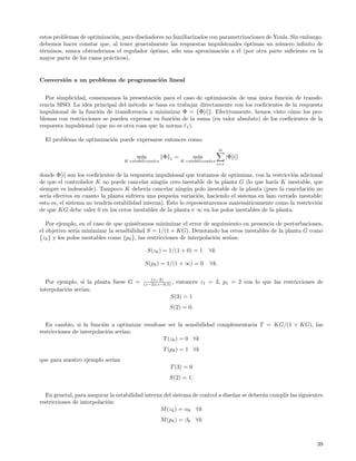 estos problemas de optimizaci´n, para dise˜adores no familiarizados con parametrizaciones de Youla. Sin embargo,
                             o            n
debemos hacer constar que, al tener generalmente las respuestas impulsionales ´ptimas un n´mero inﬁnito de
                                                                                 o             u
t´rminos, nunca obtendremos el regulador ´ptimo, s´lo una aproximaci´n a ´l (por otra parte suﬁciente en la
 e                                          o         o                  o    e
mayor parte de los casos pr´cticos).
                           a


Conversi´n a un problema de programaci´n lineal
        o                             o


  Por simplicidad, comenzamos la presentaci´n para el caso de optimizaci´n de una unica funci´n de transfe-
                                             o                           o           ´          o
rencia SISO. La idea principal del m´todo se basa en trabajar directamente con los coeﬁcientes de la respuesta
                                     e
impulsional de la funci´n de transferencia a minimizar Φ = {Φ[i]}. Efectivamente, hemos visto c´mo los pro-
                       o                                                                          o
blemas con restricciones se pueden expresar en funci´n de la suma (en valor absoluto) de los coeﬁcientes de la
                                                     o
respuesta impulsional (que no es otra cosa que la norma 1 ).

  El problema de optimizaci´n puede expresarse entonces como:
                           o
                                                                                     ∞
                                        m´
                                         ın           Φ   1   =        m´
                                                                        ın                 |Φ[i]|
                                   K estabilizantes               K estabilizantes
                                                                                     i=1

donde Φ[i] son los coeﬁcientes de la respuesta impulsional que tratamos de optimizar, con la restricci´n adicional
                                                                                                      o
de que el controlador K no puede cancelar ning´n cero inestable de la planta G (lo que har´ K inestable, que
                                                 u                                            ıa
siempre es indeseable). Tampoco K deber´ cancelar ning´n polo inestable de la planta (pues la cancelaci´n no
                                           ıa               u                                               o
ser´ efectiva en cuanto la planta sufriera una peque˜a variaci´n, haciendo el sistema en lazo cerrado inestable;
   ıa                                                 n         o
esto es, el sistema no tendr´ estabilidad interna). Esto lo representaremos matem´ticamente como la restricci´n
                            ıa                                                    a                             o
de que KG debe valer 0 en los ceros inestables de la planta e ∞ en los polos inestables de la planta.

   Por ejemplo, en el caso de que quisi´ramos minimizar el error de seguimiento en presencia de perturbaciones,
                                        e
el objetivo ser´ minimizar la sensibilidad S = 1/(1 + KG). Denotando los ceros inestables de la planta G como
               ıa
{zk } y los polos inestables como {pk }, las restricciones de interpolaci´n ser´
                                                                         o     ıan:

                                              S(zk ) = 1/(1 + 0) = 1           ∀k

                                            S(pk ) = 1/(1 + ∞) = 0             ∀k.

                                              (z−3)
   Por ejemplo, si la planta fuese G =     (z−2)(z−0,5) ,     entonces z1 = 3, p1 = 2 con lo que las restricciones de
interpolaci´n ser´
           o     ıan:
                                                          S(3) = 1
                                                          S(2) = 0.


  En cambio, si la funci´n a optimizar resultase ser la sensibilidad complementaria T = KG/(1 + KG), las
                          o
restricciones de interpolaci´n ser´
                            o     ıan:
                                               T (zk ) = 0 ∀k
                                                      T (pk ) = 1 ∀k
que para nuestro ejemplo ser´
                            ıan
                                                          T (3) = 0
                                                          S(2) = 1.


  En general, para asegurar la estabilidad interna del sistema de control a dise˜ar se deber´n cumplir las siguientes
                                                                                n           a
restricciones de interpolaci´n:
                            o
                                                 M (zk ) = αk ∀k
                                                      M (pk ) = βk ∀k



                                                                                                                  39
 