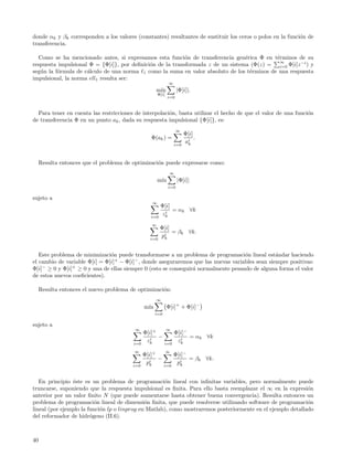 donde αk y βk corresponden a los valores (constantes) resultantes de sustituir los ceros o polos en la funci´n de
                                                                                                            o
transferencia.

  Como se ha mencionado antes, si expresamos esta funci´n de transferencia gen´rica Φ en t´rminos de su
                                                           o                     e          e
                                                                                             ∞
respuesta impulsional Φ = {Φ[i]}, por deﬁnici´n de la transformada z de un sistema (Φ(z) = i=0 Φ[i]z −i ) y
                                             o
seg´n la f´rmula de c´lculo de una norma 1 como la suma en valor absoluto de los t´rminos de una respuesta
   u      o          a                                                             e
impulsional, la norma ell1 resulta ser:
                                                             ∞
                                                     m´
                                                      ın           |Φ[i]|.
                                                      Φ[i]
                                                             i=0



  Para tener en cuenta las restricciones de interpolaci´n, basta utilizar el hecho de que el valor de una funci´n
                                                       o                                                       o
de transferencia Φ en un punto ak , dada su respuesta impulsional {Φ[i]}, es:
                                                                   ∞
                                                                       Φ[i]
                                                  Φ(ak ) =                  .
                                                                 i=0
                                                                       ai
                                                                        k



     Resulta entonces que el problema de optimizaci´n puede expresarse como:
                                                   o
                                                              ∞
                                                      m´
                                                       ın          |Φ[i]|
                                                             i=0

sujeto a
                                                  ∞
                                                        Φ[i]
                                                         i
                                                             = αk ∀k
                                                  i=0
                                                        zk
                                                  ∞
                                                        Φ[i]
                                                             = βk ∀k.
                                                 i=0
                                                        pi
                                                         k



   Este problema de minimizaci´n puede transformarse a un problema de programaci´n lineal est´ndar haciendo
                               o                                                    o            a
el cambio de variable Φ[i] = Φ[i]+ − Φ[i]− , donde aseguraremos que las nuevas variables sean siempre positivas:
Φ[i]− ≥ 0 y Φ[i]+ ≥ 0 y una de ellas siempre 0 (esto se conseguir´ normalmente pesando de alguna forma el valor
                                                                 a
de estos nuevos coeﬁcientes).

     Resulta entonces el nuevo problema de optimizaci´n:
                                                     o
                                                     ∞
                                               m´
                                                ın           Φ[i]+ + Φ[i]−
                                                     i=0

sujeto a
                                          ∞                  ∞
                                               Φ[i]+       Φ[i]−
                                                  i
                                                     −        i
                                                                 = αk ∀k
                                         i=0
                                                zk     i=0
                                                            zk
                                         ∞                   ∞
                                               Φ[i]+       Φ[i]−
                                                 i
                                                     −           = βk ∀k.
                                         i=0
                                                pk     i=0
                                                            pi
                                                             k



   En principio ´ste es un problema de programaci´n lineal con inﬁnitas variables, pero normalmente puede
                e                                    o
truncarse, suponiendo que la respuesta impulsional es ﬁnita. Para ello basta reemplazar el ∞ en la expresi´n o
anterior por un valor ﬁnito N (que puede aumentarse hasta obtener buena convergencia). Resulta entonces un
problema de programaci´n lineal de dimensi´n ﬁnita, que puede resolverse utilizando software de programaci´n
                          o                   o                                                              o
lineal (por ejemplo la funci´n lp o linprog en Matlab), como mostraremos posteriormente en el ejemplo detallado
                            o
del reformador de hidr´geno (II.6).
                        o



40
 