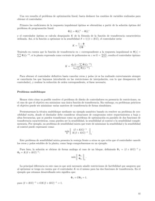 Una vez resuelto el problema de optimizaci´n lineal, basta deshacer los cambios de variables realizados para
                                            o
obtener el controlador:

  Primero los coeﬁcientes de la respuesta impulsional ´ptima se obtendr´ a partir de la soluci´n ´ptima del
                                                      o                ıan                    o o
problema de programaci´n lineal:
                       o
                                            Φ[i] = Φ[i]+ − Φ[i]−
y el controlador ´ptimo se calcula despejando K de la f´rmula de la funci´n de transferencia caracter´
                   o                                         o                 o                     ıstica
utilizada. As´ si la funci´n a optimizar es la sensibilidad S = 1/(1 + KG), el controlador ser´
             ı,           o                                                                   ıa:
                                                         1−Φ
                                                    K=       .
                                                          GΦ
Teniendo en cuenta que la funci´n de transferencia en z correspondiente a la respuesta impulsional es Φ[z] =
                                    o
  n
  0 Φ[i]z
          −k
             , si la planta expresada como cociente de polinomios en z es G = nG [z] , resulta el controlador ´ptimo:
                                                                              d
                                                                                G [z]
                                                                                                              o


                                                   dG (1 − Φ[i]z −k )
                                             K=                       .
                                                    nG ( Φ[i]z −k )


  Para obtener el controlador deﬁnitivo basta cancelar ceros y polos (si se ha realizado correctamente siempre
se cancelar´n los que hayamos introducido en las restricciones de interpolaci´n, con lo que desaparecen del
           a                                                                      o
controlador), y realizar la reducci´n de orden correspondiente, si fuese necesario.
                                   o


Problema multibloque


   Hemos visto c´mo es posible resolver el problema de dise˜o de controladores en presencia de restricciones, en
                 o                                          n
el caso de que el objetivo sea minimizar una unica funci´n de transferencia. Sin embargo, en problemas pr´cticos
                                             ´          o                                                a
el objetivo puede ser minimizar varias matrices de transferencia de forma simult´nea.
                                                                                  a

   Presentaremos la t´cnica multibloque mediante un ejemplo num´rico basado en resolver un problema de sen-
                      e                                               e
sibilidad mixta, donde el dise˜ador debe considerar situaciones de compromiso entre requerimientos a baja y
                                 n
altas frecuencias, que se pueden transformar como un problema de optimizaci´n en paralelo de dos funciones de
                                                                                  o
transferencia caracter´ısticas, como pueden ser la sensibilidad, la sensibilidad al control o la sensibilidad comple-
mentaria. Por ejemplo, un problema de sensibilidad mixta que trate de minimizar la sensibilidad y la sensibilidad
al control puede expresarse como:
                                                     (I + KG)−1
                                            m´ ın                       .
                                              K     K(I + KG)−1 1

   Este problema de sensibilidad mixta presenta la ventaja frente a otros en que evita que el controlador cancele
los ceros y polos estables de la planta, como luego comprobaremos en un ejemplo.

  Pues bien, la soluci´n se obtiene de forma an´loga al caso de un bloque, deﬁniendo Φ 1 = (I + KG)−1 y
                      o                        a
Φ2 = K(I + KG)−1 :
                                                     Φ1
                                               m´ın        .
                                                     Φ2 1

   La principal diferencia en este caso es que ser´ necesario a˜adir restricciones de factibilidad que aseguren que
                                                  a            n
al optimizar se tenga en cuenta que el controlador K es el mismo para las dos funciones de transferencia. En el
ejemplo que estamos desarrollando esto signiﬁca que:

                                                  Φ1 + GΦ2 = 1.

pues (I + KG)−1 + GK(I + KG)−1 = 1.



                                                                                                                  41
 