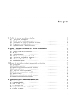 ´
                                                                                                                                                 Indice general




I. An´lisis de sistemas con m´ltiples objetivos
       a                      u                                                                                                                                                   1
   I.1. Controladores multiobjetivo . . . . . . . . . . . . .            .   .   .   .   .   .   .   .   .   .   .   .   .   .   .   .   .   .   .   .   .   .   .   .   .   .    1
   I.2. Sobre la norma de se˜ales y sistemas . . . . . . . .
                            n                                            .   .   .   .   .   .   .   .   .   .   .   .   .   .   .   .   .   .   .   .   .   .   .   .   .   .    2
   I.3. Evaluaci´n de las normas 2 e inﬁnito de un sistema
                 o                                                       .   .   .   .   .   .   .   .   .   .   .   .   .   .   .   .   .   .   .   .   .   .   .   .   .   .    6
   I.4. Desigualdades matriciales lineales . . . . . . . . . .           .   .   .   .   .   .   .   .   .   .   .   .   .   .   .   .   .   .   .   .   .   .   .   .   .   .    8
   I.5. Estabilidad robusta y desempe˜o nominal . . . . .
                                       n                                 .   .   .   .   .   .   .   .   .   .   .   .   .   .   .   .   .   .   .   .   .   .   .   .   .   .   12

II. An´lisis y s´
        a       ıntesis de controladores para sistemas         con saturaciones                                                                                                  33
    II.1. Introducci´n . . . . . . . . . . . . . . . . . . .
                    o                                          . . . . . . . . . .                   .   .   .   .   .   .   .   .   .   .   .   .   .   .   .   .   .   .   .   33
    II.2. Especiﬁcaciones de funcionamiento . . . . . .        . . . . . . . . . .                   .   .   .   .   .   .   .   .   .   .   .   .   .   .   .   .   .   .   .   34
    II.3. An´lisis 1 . . . . . . . . . . . . . . . . . . . .
             a                                                 . . . . . . . . . .                   .   .   .   .   .   .   .   .   .   .   .   .   .   .   .   .   .   .   .   37
    II.4. Estabilidad robusta . . . . . . . . . . . . . . .    . . . . . . . . . .                   .   .   .   .   .   .   .   .   .   .   .   .   .   .   .   .   .   .   .   37
    II.5. Soluci´n mediante programaci´n lineal . . . .
                o                         o                    . . . . . . . . . .                   .   .   .   .   .   .   .   .   .   .   .   .   .   .   .   .   .   .   .   38
    II.6. Control de un reformador de hidr´geno . . . .
                                              o                . . . . . . . . . .                   .   .   .   .   .   .   .   .   .   .   .   .   .   .   .   .   .   .   .   43
    II.7. M´todo de c´lculo basado en LMIs . . . . . .
            e          a                                       . . . . . . . . . .                   .   .   .   .   .   .   .   .   .   .   .   .   .   .   .   .   .   .   .   52
    II.8. Resumen del cap´ ıtulo . . . . . . . . . . . . . .   . . . . . . . . . .                   .   .   .   .   .   .   .   .   .   .   .   .   .   .   .   .   .   .   .   55

III. S´ıntesis de controladores mediante programaci´n semideﬁnida
                                                           o                                                                                                                     57
     III.1. Introducci´n . . . . . . . . . . . . . . . . . . . . . . . . . . .
                      o                                                                      .   .   .   .   .   .   .   .   .   .   .   .   .   .   .   .   .   .   .   .   .   57
     III.2. Estabilidad cuadr´tica . . . . . . . . . . . . . . . . . . . . .
                              a                                                              .   .   .   .   .   .   .   .   .   .   .   .   .   .   .   .   .   .   .   .   .   58
     III.3. Sistemas con incertidumbre acotada en norma . . . . . . . .                      .   .   .   .   .   .   .   .   .   .   .   .   .   .   .   .   .   .   .   .   .   60
     III.4. Sistemas poli´dricos . . . . . . . . . . . . . . . . . . . . . .
                         e                                                                   .   .   .   .   .   .   .   .   .   .   .   .   .   .   .   .   .   .   .   .   .   63
     III.5. Condiciones menos conservadoras . . . . . . . . . . . . . . .                    .   .   .   .   .   .   .   .   .   .   .   .   .   .   .   .   .   .   .   .   .   65
     III.6. Dise˜o por realimentaci´n de la salida . . . . . . . . . . . .
                 n                   o                                                       .   .   .   .   .   .   .   .   .   .   .   .   .   .   .   .   .   .   .   .   .   66
     III.7. Sistemas ciertos . . . . . . . . . . . . . . . . . . . . . . . . .               .   .   .   .   .   .   .   .   .   .   .   .   .   .   .   .   .   .   .   .   .   66
     III.8. Sistemas con incertidumbre acotada en norma . . . . . . . .                      .   .   .   .   .   .   .   .   .   .   .   .   .   .   .   .   .   .   .   .   .   71
     III.9. Sistemas con incertidumbre poli´drica . . . . . . . . . . . .
                                              e                                              .   .   .   .   .   .   .   .   .   .   .   .   .   .   .   .   .   .   .   .   .   80

IV. Sintonizaci´n robusta de controladores industriales
                o                                                                                                                                                                91
    IV.1. Introducci´n . . . . . . . . . . . . . . . . . . . .
                    o                                            .   .   .   .   .   .   .   .   .   .   .   .   .   .   .   .   .   .   .   .   .   .   .   .   .   .   .   .   91
    IV.2. Los algoritmos PID . . . . . . . . . . . . . . . .     .   .   .   .   .   .   .   .   .   .   .   .   .   .   .   .   .   .   .   .   .   .   .   .   .   .   .   .   92
    IV.3. PID v´ LMIs iterativas . . . . . . . . . . . . .
                ıa                                               .   .   .   .   .   .   .   .   .   .   .   .   .   .   .   .   .   .   .   .   .   .   .   .   .   .   .   .   92
    IV.4. El algoritmo ILMI . . . . . . . . . . . . . . . .      .   .   .   .   .   .   .   .   .   .   .   .   .   .   .   .   .   .   .   .   .   .   .   .   .   .   .   .   93
    IV.5. Comparaci´n de t´cnicas de entonaci´n . . . .
                     o      e                     o              .   .   .   .   .   .   .   .   .   .   .   .   .   .   .   .   .   .   .   .   .   .   .   .   .   .   .   .   95
    IV.6. Enfoque frecuencial . . . . . . . . . . . . . . . .    .   .   .   .   .   .   .   .   .   .   .   .   .   .   .   .   .   .   .   .   .   .   .   .   .   .   .   .   97



                                                                                                                                                                                  i
 