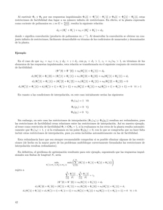 Al sustituir Φ1 y Φ2 por sus respuestas impulsionales Φ1 [i] = Φ+ [i] − Φ− [i] y Φ2 [i] = Φ+ [i] − Φ− [i], estas
                                                                       1        1             2       2
restricciones de factibilidad dan lugar a un n´mero inﬁnito de restricciones. En efecto, si la planta expresada
                                                 u
como cociente de polinomios en z es G = nG [z] , resulta la siguiente relaci´n:
                                           d
                                             G [z]
                                                                            o

                                             dG ∗ (Φ+ + Φ− ) + nG ∗ (Φ+ + Φ− ) = dG
                                                    1    1            2    2

donde ∗ signiﬁca convoluci´n (producto de polinomios en z −1 ). Al desarrollar la convoluci´n se obtiene un con-
                            o                                                                o
junto inﬁnito de restricciones, f´cilmente desarrollable en t´rmino de los coeﬁcientes de numerador y denominador
                                 a                           e
de la planta.


Ejemplo


   En el caso de que nG = n0 z + n1 y dG = z + d1 , con p1 = d1 > 1, z1 = n1 /n0 > 1, en t´rminos de los
                                                                                                  e
elementos de las respuestas impulsionales, esta relaci´n se transformar´ en el siguiente conjunto de restricciones
                                                      o                  ıa
de factibilidad:
                                   (Φ+ [0] + Φ− [0]) + n0 (Φ+ [1] + Φ− [1]) = d0
                                                            2        2

                 d1 (Φ+ [0] + Φ1 [0]) + (Φ+ [1] + Φ− [1]) + n1 (Φ2 [0] + Φ− [0]) + n0 (Φ+ [1] + Φ− [1]) = d1
                      1
                               −
                                          1        1
                                                                 +
                                                                          2             2        2

                  d1 (Φ+ [1] + Φ− [1]) + (Φ+ [2] + Φ− [2]) + n1 (Φ+ [1] + Φ− [1]) + n0 (Φ+ [2] + Φ− [2]) = 0
                       1        1          1        1             2        2             2        2

     d1 (Φ+ [i] + Φ− [i]) + d1 (Φ+ [i + 1] + Φ− [i + 1]) + n1 (Φ+ [i] + Φ− [i]) + n0 (Φ+ [i + 1] + Φ− [i + 1]) = 0 ∀i > 1
          1        1             1            1                 2        2             2            2



     En cuanto a las condiciones de interpolaci´n, en este caso inicialmente ser´ las siguientes:
                                               o                                ıan

                                                                   Φ1 (zk ) = 1 ∀k

                                                                   Φ1 (pj ) = 0 ∀j
                                                                   Φ2 (pj ) = 0 ∀j.


   Sin embargo, en este caso las restricciones de interpolaci´n (Φ1 (zk ) y Φ2 (pj )) resultan ser redundantes, pues
                                                               o
las restricciones de factibilidad crean relaciones entre las restricciones de interpolaci´n. As´ en nuestro ejemplo,
                                                                                         o      ı
al tener como restricci´n de factibilidad Φ1 + GΦ2 = 1, si la evaluamos en los ceros de la planta resulta autom´ti-
                        o                                                                                        a
camente que Φ1 (zk ) = 1, y si la evaluamos en los polos Φ2 (pj ) = 0, con lo que se comprueba que no hace falta
incluir estas restricciones de interpolaci´n, pues ya est´n incluidas autom´ticamente en las de factibilidad.
                                          o              a                   a

   Esta redundancia hace que sea siempre recomendable comprobar si es posible eliminar algunas de las restric-
ciones (de hecho en la mayor parte de los problemas multibloque correctamente formulados las restricciones de
interpolaci´n resultan redundantes).
           o

   En deﬁnitiva, el problema de optimizaci´n resultante para este ejemplo, suponiendo que las respuestas impul-
                                          o
sionales son ﬁnitas de longitud N , ser´
                                       ıa
                                                                      N
                                           ın
                                          m´                  m´x
                                                               a            Φ1 [i] + Φ− [i] + Φ+ [i] + Φ− [i]
                                                                             +
                                                                                      1        2        2
                                Φ+ [i],Φ− [i],Φ+ [i],Φ− [i]
                                 1      1      2      2               i=0


sujeto a
                                                          N                 N
                                                               Φ+ [i]
                                                                1                 Φ− [i]
                                                                                   1
                                                                      −                  = γj
                                                         i=0
                                                                pi1         i=0
                                                                                   pi1

                                              (Φ [0] + Φ [0]) + n0 (Φ+ [1] + Φ− [1]) = d0
                                                  +            −
                                                                     2        2

                     d1 (Φ+ [0] + Φ− [0]) + (Φ+ [1] + Φ− [1]) + n1 (Φ+ [0] + Φ− [0]) + n0 (Φ+ [1] + Φ− [1]) = d1
                          1        1          1        1             2        2             2        2

         d1 (Φ1 [i] + Φ− [i]) + d1 (Φ+ [i + 1] + Φ1 [i + 1]) + n1 (Φ+ [i] + Φ− [i]) + n0 (Φ+ [i + 1] + Φ− [i + 1]) = 0 ∀i > 0.
              +
                       1             1
                                                  −
                                                                    2        2             2            2




42
 