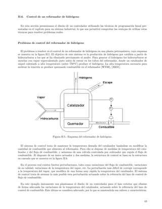 II.6.   Control de un reformador de hidr´geno
                                        o


   En esta secci´n presentamos el dise˜o de un controlador utilizando las t´cnicas de programaci´n lineal pre-
                o                      n                                    e                     o
sentadas en el cap´
                  ıtulo para un sistema industrial, lo que nos permitir´ comprobar las ventajas de utilizar estas
                                                                       a
t´cnicas para resolver problemas reales.
 e



Problema de control del reformador de hidr´geno
                                          o


   El problema a resolver es el control de un reformador de hidr´geno en una planta petroqu´
                                                                o                          ımica, cuyo esquema
se muestra en la ﬁgura II.5. El objetivo de este sistema es la producci´n de hidr´geno por cat´lisis a partir de
                                                                       o          o            a
hidrocarburos a los que se ha eliminado previamente el azufre. Para generar el hidr´geno los hidrocarburos se
                                                                                     o
mezclan con vapor supercalentado justo antes de entrar en los tubos del reformador, donde un catalizador de
 ıquel calentado a alta temperatura (sobre 750o C) produce el hidr´geno. La alta temperatura necesaria para
n´                                                                   o
acelerar la reacci´n se produce quemando combustible en el reformador [WV00], [AK01].
                  o




                              Figura II.5.: Esquema del reformador de hidr´geno.
                                                                          o


   El sistema de control trata de mantener la temperatura deseada del catalizador bas´ndose en modiﬁcar la
                                                                                       a
cantidad de combustible que alimenta al reformador. Para ello se dispone de medidas de temperatura del cata-
lizador y del ﬂujo de combustible, y asimismo de una v´lvula controlada por ordenador que regula el ﬂujo de
                                                      a
combustible. Al disponer de un unico actuador y dos medidas, la estructura de control se basa en la estructura
                                ´
en cascada que se muestra en la ﬁgura II.6.

  En el proceso real existen fuertes perturbaciones, tales como variaciones del ﬂujo de combustible, variaciones
de su calidad, variaciones de la temperatura del vapor, etc. La perturbaci´n m´s dif´ de corregir corresponde
                                                                          o     a    ıcil
a la temperatura del vapor, que modiﬁca de una forma muy r´pida la temperatura del catalizador. El sistema
                                                               a
de control trata de atenuar lo m´s posible esta perturbaci´n actuando sobre la referencia del lazo de control de
                                  a                        o
ﬂujo de combustible.

  En este ejemplo unicamente nos planteamos el dise˜o de un controlador para el lazo exterior que elimine
                   ´                                   n
de forma adecuada las variaciones de la temperatura del catalizador, actuando sobre la referencia del lazo de
control de combustible. Este ultimo se considera adecuado, por lo que se mantendr´n sus valores y caracter´
                             ´                                                   a                        ısticas.



                                                                                                               43
 