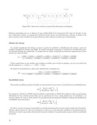 perturbaci´n
                                                                                                           o




                       r(z)                                                                                     y(z)
                                                       control de
                              +       K(z)      +                     v´lvula
                                                                       a             G(z)             +
                                                             ﬂujo

                              (−)                (−)




                      Figura II.6.: Sistema de control en cascada del reformador de hidr´geno.
                                                                                        o



Debemos puntualizar que no se dispone de una medida ﬁable de la temperatura del vapor de entrada, lo que
hace inadecuado utilizar un compensador feedforward que elimine las perturbaciones; adem´s, la planta es de
                                                                                            a
fase no-m´
         ınima. Esta reduci´n de las perturbaciones debe realizarse entonces por realimentaci´n.
                           o                                                                 o


Modelo del sistema

   Un modelo simpliﬁcado del sistema se obtuvo a partir de modelado e identiﬁcaci´n del sistema a partir de
                                                                                      o
medidas obtenidas del sistema real [Sh96]. El modelo calculado corresponde a la funci´n de transferencia entre
                                                                                        o
la referencia del ﬂujo de combustible y la temperatura de salida, incluyendo las din´micas impuestas por el lazo
                                                                                    a
interior de control de ﬂujo.
                    −0,032 [z + 0,2453] [z − 0,623257] [z + 0,999] [z − 15,4484] z 2 + 1,576432z + 3,074984
               G=                                                                                             .
                     z [z + 0,58958] [z − 0,615995] [z + 0,81983] [z − 0,910085] [z 2 + 0,838534z + 0,320120]


   Puede comprobarse en este modelo que la planta es estable, pero de fase no m´
                                                                               ınima, con tres ceros fuera del
c´
 ırculo unidad (en z = 15,45, y z = −0,79 + −1,57j).

     El modelo de perturbaci´n se obtuvo por identiﬁcaci´n, resultando ser:
                            o                           o

                                                  0,03 [z + 0,1216]2 + 0,6900822 z 2
               Wd =                                                                                              .
                      z 3 [z + 0,58958] [z − 0,615995] [z + 0,81983] [z − 0,910085] [z 2 + 0,838534z + 0,320120]



Sensibilidad mixta


     Para resolver problemas pr´cticos basados en minimizaci´n de una norma
                               a                            o                               1   el problema de sensibilidad mixta:

                                                        WS I + KG−1
                                               ın
                                              m´
                                                       WM KG I + KG−1            1

fue propuesto y resuelto en [DP87], luego estudiado en m´s detalle en [ST93]. En problemas reales, las principales
                                                         a
diﬁcultades de esta soluci´n vienen dadas por la cancelaci´n de ceros y polos estables por el controlador, y el
                          o                                 o
excesivo esfuerzo de control. Para resolver estos problemas hemos propuesto [TG02] la soluci´n del problema de
                                                                                             o
sensibilidad mixta alternativo:
                                                  WS I + GK −1
                                          m´ın                          .
                                                 WM K I + GK −1       1


   En efecto, con esta estrategia el controlador no cancela necesariamente los ceros y polos estables del controlador.
Adem´s, desde el punto de vista de la ingenier´ se sabe que es m´s adecuado considerar en la optimizaci´n los
      a                                           ıa                 a                                          o
esfuerzos de control, que pueden reducirse directamente al a˜adir en la optimizaci´n un peso sobre la sensibilidad
                                                               n                     o
al control.



44
 