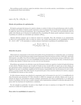 Este problema puede resolverse seg´n los m´todos vistos en la secci´n anterior, convirti´ndose a un problema
                                     u      e                        o                    e
de programaci´n lineal semi-inﬁnita:
             o


                                                          Φ1
                                                   m´
                                                    ın
                                                          Φ2    1

          −1       −1
sujeto a WS Φ1 + GWM Φ2 = 1.


Dise˜ o del problema de optimizaci´n
    n                             o


   El objetivo principal del sistema de control a dise˜ar es reducir el efecto de las perturbaciones sobre la salida.
                                                      n
En t´rminos de se˜ales el objetivo puede expresarse como la minimizaci´n de la desviaci´n m´xima que alcanza
     e             n                                                       o                o    a
la salida por efecto de las perturbaciones, que es precisamente Sn ∞ . Si el efecto de la perturbaci´n sobre la
                                                                                                         o
salida viene ﬁltrado por la funci´n de transferencia Wd , el problema de dise˜o puede expresarse entonces como
                                  o                                             n
el problema de calcular un controlador que minimice SWd 1 .

   Adem´s debemos asegurar que la se˜al de control sea razonable. Para ello incluimos en la minimizaci´n
         a                              n                                                                 o
el efecto de la perturbaci´n sobre la se˜al de control, que vendr´ determinada por la sensibilidad al control
                          o             n                        a
M = K I + GK −1 . El controlador se calcula entonces resolviendo el problema de sensibilidad mixta:

                                                  WS I + GK −1
                                          m´
                                           ın                               .
                                                 WM K I + GK −1         1



Selecci´n de pesos
       o


  Observando las componentes en frecuencia del modelo de las perturbaciones se comprueba c´mo, en el sistema
                                                                                                  o
objeto de estudio, las perturbaciones siguen siendo importantes hasta frecuencias cercanas a 0,02 rad/s, afectando
directamente a la salida. Con el ﬁn de reducir las perturbaciones hasta una frecuencia cercana a 0,02 rad/s, ser´  ıa
necesario que la frecuencia de corte de la sensibilidad estuviera sobre esta frecuencia. Es decir, la funci´n de peso
                                                                                                           o
a utilizar para dise˜ar S deber´ tener un cero cerca de esta frecuencia.
                    n           a

   El problema que presenta esta elecci´n es que esta frecuencia resulta ser superior al ancho de banda del sistema
                                       o
en lazo abierto. Resulta entonces que el ancho de banda en lazo cerrado debe ser mayor que en lazo abierto, lo
que unicamente puede conseguirse haciendo la ganancia del controlador grande entre ambas frecuencias [GL95].
     ´
Signiﬁcar´ esto que el controlador ampliﬁcar´ las frecuencias comprendidas entre las frecuencias de corte en lazo
          a                                   a
abierto y en lazo cerrado. Esto debe hacerse con precauci´n para evitar excesivos esfuerzos de control y asegurar
                                                           o
la estabilidad del sistema en lazo cerrado.

   Se debe alcanzar entonces una soluci´n de compromiso entre la frecuencia de corte de S y la ampliﬁcaci´n de
                                        o                                                                 o
altas frecuencias que presentar´ M . Esta situaci´n es dif´ de conseguir por m´todos cl´sicos, por lo que un
                                a                o         ıcil                  e         a
m´todo de dise˜o de controladores robustos mediante optimizaci´n (tal como la optimizaci´n 1 ) es ideal para
  e             n                                                 o                          o
resolver el problema. En este caso se puede conseguir estos requerimientos mediante la selecci´n adecuada de los
                                                                                              o
pesos sobre las funciones de transferencia a minimizar.

  En este ejemplo en particular, los pesos se han elegido tal como se muestran en la ﬁgura II.7. La selecci´n
                                                                                                           o
concreta se realiz´ de la siguiente manera:
                  o


Peso sobre la sensibilidad al control WM


  :



                                                                                                                  45
 