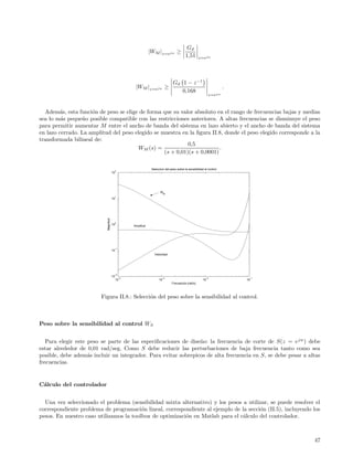 Gd
                                                            |WM |z=ejω ≥
                                                                                       1,51      z=ejω




                                                                             Gd 1 − z −1
                                                  |WM |z=ejω ≥                                                     .
                                                                                0,168
                                                                                                          z=ejω



  Adem´s, esta funci´n de peso se elige de forma que su valor absoluto en el rango de frecuencias bajas y medias
         a           o
sea lo m´s peque˜o posible compatible con las restricciones anteriores. A altas frecuencias se disminuye el peso
         a       n
para permitir aumentar M entre el ancho de banda del sistema en lazo abierto y el ancho de banda del sistema
en lazo cerrado. La amplitud del peso elegido se muestra en la ﬁgura II.8, donde el peso elegido corresponde a la
transformada bilineal de:
                                                            0,5
                                       WM (s) =                          .
                                                  (s + 0,01)(s + 0,0001)

                                                             Seleccion del peso sobre la sensibilidad al control
                                       2
                                      10




                                                                   WM
                                       1
                                      10
                           Magnitud




                                       0
                                      10         Amplitud




                                       −1
                                      10
                                                               Velocidad




                                       −2
                                      10
                                            −4                       −3                                −2               −1
                                           10                     10                                 10                10
                                                                            Frecuencia (rad/s)



                        Figura II.8.: Selecci´n del peso sobre la sensibilidad al control.
                                             o



Peso sobre la sensibilidad al control WS


   Para elegir este peso se parte de las especiﬁcaciones de dise˜o: la frecuencia de corte de S(z = e jw ) debe
                                                                n
estar alrededor de 0,01 rad/seg. Como S debe reducir las perturbaciones de baja frecuencia tanto como sea
posible, debe adem´s incluir un integrador. Para evitar sobrepicos de alta frecuencia en S, se debe pesar a altas
                    a
frecuencias.


C´lculo del controlador
 a


  Una vez seleccionado el problema (sensibilidad mixta alternativo) y los pesos a utilizar, se puede resolver el
correspondiente problema de programaci´n lineal, correspondiente al ejemplo de la secci´n (II.5), incluyendo los
                                         o                                             o
pesos. En nuestro caso utilizamos la toolbox de optimizaci´n en Matlab para el c´lculo del controlador.
                                                          o                     a



                                                                                                                             47
 
