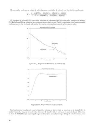 El controlador resultante se redujo de orden hasta un controlador de orden 4, con funci´n de transferencia:
                                                                                            o
                                           [z − 1,03795] [z − 0,88451] [z − 0,65138] [z + 0,20540]
                             K=                                                                    .
                                             [z − 1] [z − 0,390547] [z 2 − 0,097448z + 0,280517]


   La respuesta en frecuencia del controlador resultante se compara con la del controlador completo en la ﬁgura
II.9. En la ﬁgura II.10 se comparan las respuestas salto en lazo cerrado. Puede comprobarse c´mo la aproximaci´n
                                                                                             o                o
realizada es correcta, afectando s´lo a altas frecuencias y no signiﬁcativamente a la respuesta salto.
                                  o

                                                         Respuesta en frecuencia del controlador
                               1
                             10




                               0
                             10




                                                                                          control original




                               −1
                             10
                                                         control reducido




                               −2
                             10
                                      −4                    −3                                   −2                −1
                                  10                      10                                10                    10
                                                                     Frecuencia (rad/s)



                                      Figura II.9.: Respuesta en frecuencia del controlador.


                                                               Respuesta salto en lazo cerrado
                              1.2




                                  1

                                                                                 controlador reducido

                              0.8




                              0.6




                              0.4




                              0.2




                                  0




                             −0.2
                                      0          10        20               30                40             50    60
                                                                     Tiempo (muestras)



                                           Figura II.10.: Respuesta salto en lazo cerrado.


   Las funciones de transferencia caracter´ısticas del sistema en lazo cerrado se muestran en la ﬁgura II.11. Es
posible comprobar c´mo la forma de estas funciones de transferencia es adecuada: el ancho de banda del sistema
                    o
es ahora de 0,000218 rad/s, lo que signiﬁca que se ﬁltrar´n las perturbaciones por debajo de esta frecuencia, como
                                                          a



48
 