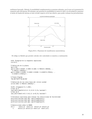est´bamos buscando. Adem´s, la sensibilidad complementaria no presenta sobrepico, por lo que no lo presentar´ la
   a                         a                                                                                   a
respuesta salto del sistema. El sobrepico que presenta la sensibilidad al control se debe a la necesidad de aumentar
el ancho de banda del sistema en lazo cerrado respecto al de lazo abierto, para poder rechazar las perturbaciones.

                                                        Funciones de transferencia características
                             1
                           10




                                          T=KG/(1+KG)                                             S=1/(1+KG)


                             0
                           10




                             −1
                           10




                                                         M=K/(1+KG)




                             −2
                           10
                                  −4                        −3                               −2                 −1
                                10                        10                               10                  10
                                                                   Frecuencia (rad/s)



                            Figura II.11.: Funciones de transferencia caracter´
                                                                              ısticas.


  El c´digo en Matlab que permite calcular este controlador se muestra a continuaci´n:
      o                                                                            o


 m=20; %Longitud de la respuesta impulsional
 tol=1e-5;

 % Definici´n de la planta
           o
 kg=-0.032
 zg=[-0.2453 0.623257 -0.9999 15.4484 -0.788216+1.566429j ...
  -0.788216-1.566429j]’;
 pg=[-0.58958 0.615995 -0.81983 0.910085 -0.419267+0.379915j ...
  -0.419267-0.379915j]’;

 % Planta G=ng/dg
 [ng,dg]=zp2tf(zg,pg,kg)

 % Definici´n de los ceros fuera del c´rculo unidad
           o                          ı
 zi=[15.4484 -0.788216+1.566429j]’;

 Ts=30; w=logspace(-4,-1,256);
 % Peso de S
 [nw2,dw2]=c2dm(5*[1/0.01 1],[1/10 1],Ts,’matched’)
 % Peso de M
 [nw1,dw1]=c2dm(0.5*[1 0.01],[1 1e-6],Ts,’matched’)

 % Polinomios auxiliares para          evaluar las restricciones de factibilidad
 pol1=conv(conv(dw1,nw2),dg);          mpol1=length(pol1);
 pol2=conv(conv(nw1,dw2),ng);          mpol2=length(pol2);
 pol3=conv(conv(nw1,nw2),dg);          mpol3=length(pol3);

 % Restricciones sobre la NORMA
 A=[-1      ones(1,m) ones(1,m) zeros(1,m) zeros(1,m)
   -1      zeros(1,m) zeros(1,m) ones(1,m) ones(1,m)];



                                                                                                                     49
 