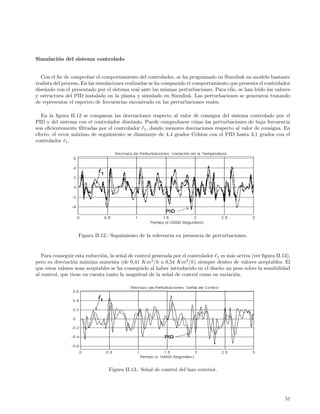 Simulaci´n del sistema controlado
        o


  Con el ﬁn de comprobar el comportamiento del controlador, se ha programado en Simulink un modelo bastante
realista del proceso. En las simulaciones realizadas se ha comparado el comportamiento que presenta el controlador
dise˜ado con el presentado por el sistema real ante las mismas perturbaciones. Para ello, se han le´ los valores
    n                                                                                              ıdo
y estructura del PID instalado en la planta y simulado en Simulink. Las perturbaciones se generaron tratando
de representar el espectro de frecuencias encontrado en las perturbaciones reales.

   En la ﬁgura II.12 se comparan las desviaciones respecto al valor de consigna del sistema controlado por el
PID y del sistema con el controlador dise˜ado. Puede comprobarse c´mo las perturbaciones de baja frecuencia
                                         n                          o
son eﬁcientemente ﬁltradas por el controlador 1 , dando menores desviaciones respecto al valor de consigna. En
efecto, el error m´ximo de seguimiento se disminuye de 4,4 grados Celsius con el PID hasta 3,1 grados con el
                  a
controlador 1 .




                   Figura II.12.: Seguimiento de la referencia en presencia de perturbaciones.


   Para conseguir esta reducci´n, la se˜al de control generada por el controlador 1 es m´s activa (ver ﬁgura II.13),
                              o        n                                                a
pero su desviaci´n m´xima aumenta (de 0,41 Km3 /h a 0,54 Km3 /h) siempre dentro de valores aceptables. El
                 o     a
que estos valores sean aceptables se ha conseguido al haber introducido en el dise˜o un peso sobre la sensibilidad
                                                                                   n
al control, que tiene en cuenta tanto la magnitud de la se˜al de control como su variaci´n.
                                                            n                             o




                                 Figura II.13.: Se˜al de control del lazo exterior.
                                                  n




                                                                                                                 51
 