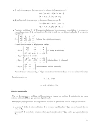 H puede descomponerse directamente en los mismos dos fragmentos que Φ:

                                       H1 = {h[0], h[1], ..., h[N − 1], 0, 0, ...}

                                        H2 = {0, 0, ..., 0, h[N ], h[N + 1], ...}

     Q tambi´n puede descomponerse en los mismos fragmentos que Φ:
            e

                                        Q1 = {q[0], q[1], ..., q[N − 1], 0, 0, ...}

                                        Q2 = {0, 0, ..., 0, q[N ], q[N + 1], ...}

     Para poder multiplicar U y Q debemos convolucionarlas, lo que equivale a premultiplicar el vector de res-
     puestas impulsionales de Q por la matriz de Toeplitz, formada por repeticiones desplazadas de la respuesta
     impulsional:
                                 
            u[0]    0     0   ...
          u[1] u[0]      0   ... 
     U = u[2] u[1] u[0] ...  (inﬁnitas ﬁlas e inﬁnitas columnas).
                                  

              ...  ...   ... ...
     U puede descomponerse en 4 fragmentos, a saber:
                                              
                    u[0]        0     ...  0
                   u[1]      u[0]    ...  0 
       • U11 =                                 (N ﬁlas y N columnas)
                    ...       ...    ... ... 
                  u[N − 1] u[N − 2] ... u[0]
       • U12 = 0 (por ser U causal)
                                                
                     u[N ]     u[N − 1] ... u[1]
       • U21 =  u[N + 1]        u[N ]  ... u[2]  (inﬁnitas ﬁlas y N columnas)
                       ...          ... ... ...
                                    
                  u[0]      0   ...
       • U22 =  u[1] u[0] ...  (inﬁnitas ﬁlas e inﬁnitas columnas)
                   ...     ... ...

     Puede observarse adem´s que U22 = U (que matem´ticamente viene dado por ser U una matriz de Toeplitz).
                          a                        a


  Resulta entonces que
                                               Φ1 = H1 − U1 Q1



                                          Φ2 = H2 − U12 Q1 − U Q2 .


M´todo aproximado
 e


  Una vez descompuesto el problema en bloques vamos a plantear un problema de optimizaci´n que pueda
                                                                                        o
resolverse utilizando LMIs y que aproxime al problema 1 .

  Por ejemplo, puede plantearse el correspondiente problema de optimizaci´n como la media geom´trica de:
                                                                         o                    e


     La norma 1 de los N primeros t´rminos de la respuesta impulsional de Φ (que son precisamente los que
                                   e
     est´n en Φ1 )
        a
     la norma H2 de los restantes t´rminos de la respuesta impulsional de Φ (que son los que hemos incluido en
                                   e
     Φ2 ).



                                                                                                            53
 