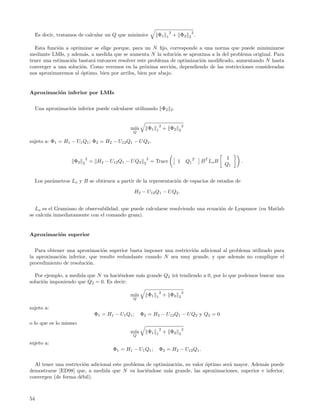 2                 2
     Es decir, tratamos de calcular un Q que minimice                  Φ1      1       + Φ2      2       .

  Esta funci´n a optimizar se elige porque, para un N ﬁjo, corresponde a una norma que puede minimizarse
            o
mediante LMIs, y adem´s, a medida que se aumenta N la soluci´n se aproxima a la del problema original. Para
                        a                                      o
tener una estimaci´n bastar´ entonces resolver este problema de optimizaci´n modiﬁcado, aumentando N hasta
                  o        a                                              o
converger a una soluci´n. Como veremos en la pr´xima secci´n, dependiendo de las restricciones consideradas
                      o                           o          o
nos aproximaremos al ´ptimo, bien por arriba, bien por abajo.
                      o


Aproximaci´n inferior por LMIs
          o


     Una aproximaci´n inferior puede calcularse utilizando Φ2 2 .
                   o


                                                                          2                 2
                                                   m´
                                                    ın          Φ1    1       + Φ2      2
                                                    Q

sujeto a: Φ1 = H1 − U1 Q1 ; Φ2 = H2 − U12 Q1 − U Q2 .


                              2                                 2                                                       1
                     Φ2   2       = H2 − U12 Q1 − U Q2      2       = Trace             1       Q1 T         B T Lo B        .
                                                                                                                        Q1


     Los par´metros Lo y B se obtienen a partir de la representaci´n de espacios de estados de
            a                                                     o

                                                        H2 − U12 Q1 − U Q2 .


  Lo es el Gramiano de observabilidad, que puede calcularse resolviendo una ecuaci´n de Lyapunov (en Matlab
                                                                                  o
se calcula inmediatamente con el comando gram).


Aproximaci´n superior
          o


  Para obtener una aproximaci´n superior basta imponer una restricci´n adicional al problema utilizado para
                               o                                    o
la aproximaci´n inferior, que resulte redundante cuando N sea muy grande, y que adem´s no complique el
             o                                                                          a
procedimiento de resoluci´n.
                         o

  Por ejemplo, a medida que N va haci´ndose m´s grande Q2 ir´ tendiendo a 0, por lo que podemos buscar una
                                     e       a              a
soluci´n imponiendo que Q2 = 0. Es decir:
      o

                                                                          2                 2
                                                   m´
                                                    ın          Φ1    1       + Φ2      2
                                                    Q

sujeto a:
                                    Φ1 = H1 − U1 Q1 ;     Φ2 = H2 − U12 Q1 − U Q2 y Q2 = 0
o lo que es lo mismo:
                                                                          2                 2
                                                   m´
                                                    ın          Φ1    1       + Φ2      2
                                                    Q

sujeto a:
                                            Φ1 = H1 − U1 Q1 ;             Φ2 = H2 − U12 Q1 .

  Al tener una restricci´n adicional este problema de optimizaci´n, su valor ´ptimo ser´ mayor. Adem´s puede
                        o                                       o            o         a            a
demostrarse [ED98] que, a medida que N va haci´ndose m´s grande, las aproximaciones, superior e inferior,
                                                   e        a
convergen (de forma d´bil).
                      e



54
 