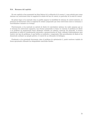 II.8.   Resumen del cap´
                       ıtulo


   En este cap´
              ıtulo se han presentado las ideas b´sicas de la utilizaci´n de la norma 1 como m´todo para tratar
                                                 a                     o                         e
sistemas con restricciones sobre la magnitud de se˜ales del lazo de control, en particular de la se˜al de control.
                                                   n                                               n

  En primer lugar se ha mostrado c´mo es posible asegurar la estabilidad de sistemas de control existentes, en
                                    o
presencia de limitaciones sobre la magnitud de se˜ales (asegurando que estas restricciones nunca se alcanzan) o
                                                 n
incertidumbres variantes en el tiempo.

  Posteriormente, se ha mostrado un m´todo de dise˜o de controladores ´ptimos, los cuales aseguran que no
                                          e              n                  o
se alcanzan las restricciones impuestas. Las t´cnicas presentadas se basan en convertir el problema de dise˜o
                                                e                                                             n
a un problema de programaci´n lineal, f´cilmente resoluble con software comercial. En particular, la t´cnica
                               o           a                                                              e
presentada no utiliza la transformaci´n intermedia a parametrizaci´n de Youla, utilizada tradicionalmente para
                                      o                             o
resolver este tipo de problemas, lo que facilita su resoluci´n y comprensi´n. Este procedimiento de dise˜o se ha
                                                            o             o                             n
demostrado mediante un ejemplo pr´ctico: el control de un reformador de hidr´geno.
                                     a                                          o

   Finalmente se ha presentado brevemente c´mo el problema de optimizaci´n
                                            o                           o         1   puede resolverse tambi´n de
                                                                                                            e
forma aproximada utilizando las desigualdades matriciales lineales.




                                                                                                               55
 