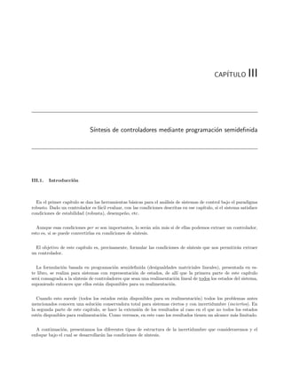 CAP´
                                                                                                 ITULO          III



                              S´
                               ıntesis de controladores mediante programaci´n semideﬁnida
                                                                           o




III.1.   Introducci´n
                   o



  En el primer cap´ıtulo se dan las herramientas b´sicas para el an´lisis de sistemas de control bajo el paradigma
                                                  a                a
robusto. Dado un controlador es f´cil evaluar, con las condiciones descritas en ese cap´
                                   a                                                   ıtulo, si el sistema satisface
condiciones de estabilidad (robusta), desempe˜o, etc.
                                               n


  Aunque esas condiciones per se son importantes, lo ser´n a´n m´s si de ellas podemos extraer un controlador,
                                                            a u a
esto es, si se puede convertirlas en condiciones de s´
                                                     ıntesis.


  El objetivo de este cap´
                         ıtulo es, precisamente, formular las condiciones de s´
                                                                              ıntesis que nos permitir´n extraer
                                                                                                      a
un controlador.


  La formulaci´n basada en programaci´n semideﬁnida (desigualdades matriciales lineales), presentada en es-
                o                          o
te libro, se realiza para sistemas con representaci´n de estados, de all´ que la primera parte de este cap´
                                                     o                    ı                                     ıtulo
ser´ consagrada a la s´
   a                   ıntesis de controladores que sean una realimentaci´n lineal de todos los estados del sistema,
                                                                         o
suponiendo entonces que ellos est´n disponibles para su realimentaci´n.
                                    a                                 o


   Cuando esto sucede (todos los estados est´n disponibles para su realimentaci´n) todos los problemas antes
                                              a                                    o
mencionados conocen una soluci´n conservadora total para sistemas ciertos y con incertidumbre (inciertos). En
                                 o
la segunda parte de este cap´ıtulo, se hace la extensi´n de los resultados al caso en el que no todos los estados
                                                      o
est´n disponibles para realimentaci´n. Como veremos, en este caso los resultados tienen un alcance m´s limitado.
   e                                o                                                                a


  A continuaci´n, presentamos los diferentes tipos de estructura de la incertidumbre que consideraremos y el
               o
enfoque bajo el cual se desarrollar´n las condiciones de s´
                                   a                      ıntesis.
 