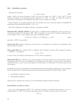 III.2.     Estabilidad cuadr´tica
                            a


     Consideremos al sistema
                                                x = A(r)x + B(s)u
                                                ˙                                                           (III.1)
                n                               m                                     n×n             n×m
donde x ∈ IR es el vector de estados, u ∈ IR es el vector de control, A(r) ∈ IR       y B(s) ∈ IR    son las
matrices de din´mica y de entrada del sistema, funciones de r ∈ IRnr y s ∈ IRns , los cuales son vectores no
               a
conocidos que representan la incertidumbre, que puede o no ser variante en el tiempo.

   Nuestro objetivo, en un primer momento, ser´ el de calcular una ley de control que asegure la estabilidad del
                                               a
sistema para toda perturbaci´n factible r ∈ R y s ∈ S.
                             o

     Para tal ﬁn utilizaremos el enfoque cuadr´tico, que pasamos a deﬁnir.
                                              a


Deﬁnici´n III.1 ([Bar83], [Pet87]) El sistema III.1 es cuadr´ticamente estabilizable si existe una ley de con-
          o                                                       a
trol, funci´n continua de los estados p(·) : IRn → IRm tal que p(0) = 0, una matriz P sim´trica, deﬁnida positiva,
           o                                                                             e
y una constante real α > 0 que veriﬁcan, para toda incertidumbre posible:

                                xT [AT (r)P + P A(r)]x + 2xT P B(s)p(x) ≤ −α x    2
                                                                                                            (III.2)

para todo x ∈ IRn = 0 y para todo t.


Observaci´n III.1 Hay que se˜alar que el sistema III.1 es en realidad no un sistema sino una familia de ellos
           o                n
que bien puede ser inﬁnita.


Observaci´n III.2 Si la condici´n III.2 es satisfecha, toda la familia de sistemas III.1 comparten la funci´n
          o                    o                                                                           o
—cuadr´tica— de Lyapunov:
      a
                                               V (x) = xT P x
al cerrar el lazo. En adelante denominaremos a P como matriz de Lyapunov.


Observaci´n III.3 La condici´n de que toda la familia de sistemas comparta una misma funci´n (matriz)
            o                 o                                                               o
de Lyapunov puede hacer que el controlador sea extremadamente conservador. A cambio, ofrece gran poder de
c´lculo del mismo y, como veremos m´s adelante, la misma puede ser reformulada en t´rminos mucho menos
 a                                  a                                              e
conservadores.


En relaci´n con el tipo de incertidumbre, ser´ imposible tratar de extraer ning´n resultado para un tipo cualquiera
         o                                   ıa                                u
de ella. Al igual que en el enfoque frecuencial, nos concretaremos al estudio de 2 tipos de ellas, a saber:


 1.     Incertidumbre acotada en norma
 2.     Incertidumbre poli´drica.
                          e


Ambos tipos de conjuntos son convexos y de su representaci´n pueden extraerse soluciones.
                                                          o


Incertidumbre acotada en norma


  Sea An una matriz constante en IRn×n . D y E matrices constantes y conocidas de dimensiones n × q y q × n
respectivamente. F ∈ IRq×q es una matriz que puede variar en el tiempo y de la que s´lo se conoce que:
                                                                                    o

                                                     F T F ≤ I.



58
 