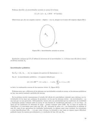 Podemos describir a la incertidumbre acotada en norma de la forma

                                    A ∈ A = {A = An + DF E        ∀F factible}.


  Observemos que A es un conjunto convexo —el´
                                             ıptico— con An siempre en el centro del conjunto (ﬁgura III.1).




                                                   An



                                                                     A


                                 Figura III.1.: Incertidumbre acotada en norma.




   Igualmente, notamos que D y E deﬁnen la estructura de la incertidumbre, i.e., la forma como ella afecta (entra)
al sistema nominal An .



Incertidumbre poli´drica
                  e


  Sea VA = {A1 , A2 , . . . , Ar } un conjunto de matrices de dimensiones n × n.

  Sea A —la incertidumbre poli´drica— el conjunto deﬁnido por:
                              e

                                                                         r
                         A = {A ∈ IRn×n : A = α1 A1 + . . . + αr Ar :         αi = 1, α1 ≥ 0}
                                                                        i=1


es decir, la combinaci´n convexa de las matrices v´rtice Ai (ﬁgura III.2).
                      o                           e

  Podemos notar que, a diferencia de los sistemas con incertidumbre acotada en norma, en los sistemas poli´dricos
                                                                                                          e
no hay una matriz nominal o preferida del sistema.

  En la pr´xima secci´n comenzaremos el estudio del c´lculo de controladores (s´
           o          o                                   a                         ıntesis) para sistemas con in-
certidumbre de los tipos que acabamos de presentar y en los que los sistemas ciertos —sin incertidumbre— no
son m´s que un caso particular. Adicionalmente, hemos visto con anterioridad que las condiciones de estabilidad
      a
y desempe˜o pueden evaluarse sobre la norma de una funci´n de transferencia adecuada y a su vez ´stas —al
          n                                                   o                                         e
igual que las condiciones de ubicaci´n de polos— pueden evaluarse sobre LMIs. As´ en lugar de escribir las
                                        o                                               ı,
condiciones y el controlador para cada caso (H∞ , H2 , ubicaci´n de polos, etc.), nos limitaremos en adelante al
                                                                o
caso H∞ para el que agotaremos los resultados, presentando, en algunos casos como corolario, las extensiones
a otras especiﬁcaciones (H2 , . . .) ya que, como veremos, la extensi´n a esos casos no supone mayor diﬁcultad,
                                                                     o
pudiendo usarse los mismos procedimientos y/o resultados de base del caso H ∞ .



                                                                                                               59
 