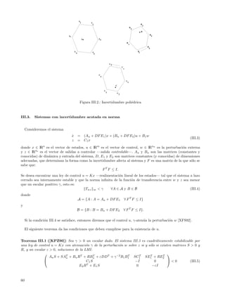 A
                                                   1       A
                                                               2                                                          B
                                                                                                                              3
                                                                                                             B
                                                                                                                 2
                                                                                                                          B
                                                                                                                                      B
                                 Ar                                                                                                       4
                                                       A           A3

                                                                                                        B
                                                                                                            1
                                                                                                                                  B
                                                                                                                                      5
                                          A                A                                                         Bs
                                              5             4




                                                                                   C5
                                                                                                C
                                                                                                    t


                                                                   C
                                                                       4

                                                                                                        C
                                                                                                         1
                                                                                        C

                                                                           C
                                                                               3        C
                                                                                            2



                                                   Figura III.2.: Incertidumbre poli´drica
                                                                                    e



III.3.     Sistemas con incertidumbre acotada en norma


     Consideremos el sistema
                                      x
                                      ˙           = (An + DF E1 )x + (Bn + DF E2 )u + B1 w
                                                                                                                                              (III.3)
                                      z           = C1 x
donde x ∈ IRn es el vector de estados, u ∈ IRm es el vector de control, w ∈ IRnw es la perturbaci´n externa
                                                                                                   o
y z ∈ IRnz es el vector de salidas a controlar —salida controlable—. An y Bn son las matrices (constantes y
conocidas) de din´mica y entrada del sistema, D, E1 y E2 son matrices constantes (y conocidas) de dimensiones
                 a
adecuadas, que determinan la forma como la incertidumbre afecta al sistema y F es una matriz de la que s´lo se
                                                                                                        o
sabe que:
                                                  F T F ≤ I.
Se desea encontrar una ley de control u = Kx —realimentaci´n lineal de los estados— tal que el sistema a lazo
                                                           o
cerrado sea internamente estable y que la norma inﬁnita de la funci´n de transferencia entre w y z sea menor
                                                                   o
que un escalar positivo γ, esto es:
                                        Twz ∞ < γ     ∀A ∈ A y B ∈ B                                   (III.4)
donde
                                                  A = {A : A = An + DF E1                           ∀ F T F ≤ I}
y
                                                  B = {B : B = Bn + DF E2                           ∀ F T F ≤ I}.

     Si la condici´n III.4 se satisface, entonces diremos que el control u, γ-aten´a la perturbaci´n w [XFS92].
                  o                                                               u               o

     El siguiente teorema da las condiciones que deben cumplirse para la existencia de u.


Teorema III.1 ([KPZ90]) Sea γ > 0 un escalar dado. El sistema III.3 es cuadr´ticamente estabilizable por
                                                                                  a
una ley de control u = Kx con atenuaci´n γ de la perturbaci´n w sobre z si y s´lo si existen matrices S > 0 y
                                         o                 o                  o
R, y un escalar ε > 0, soluciones de la LMI:
                                                                                         
                  An S + SAT + Bn RT + RBn + εDDT + γ −2 B1 B1 SC1 SE1 + RE2
                            n
                                              T                T       T      T        T
                                        C1 S                       −I           0        <0          (III.5)
                                         T
                                    E2 R + E 1 S                     0         −εI



60
 
