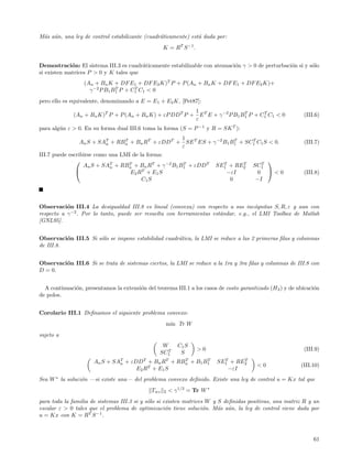 M´s a´n, una ley de control estabilizante (cuadr´ticamente) est´ dada por:
 a u                                            a              a
                                                    K = RT S −1 .


Demostraci´n: El sistema III.3 es cuadr´ticamente estabilizable con atenuaci´n γ > 0 de perturbaci´n si y s´lo
             o                          a                                   o                     o        o
si existen matrices P > 0 y K tales que
                  (An + Bn K + DF E1 + DF E2 K)T P + P (An + Bn K + DF E1 + DF E2 K)+
                    γ −2 P B1 B1 P + C1 C1 < 0
                               T      T


pero ello es equivalente, denominando a E = E1 + E2 K, [Pet87]:
                                                          1
              (An + Bn K)T P + P (An + Bn K) + εP DD T P + E T E + γ −2 P B1 B1 P + C1 C1 < 0
                                                                              T      T
                                                                                                            (III.6)
                                                          ε
para alg´n ε > 0. En su forma dual III.6 toma la forma (S = P −1 y R = SK T ):
        u
                                                 1
                An S + SAT + RBn + Bn RT + εDDT + SE T ES + γ −2 B1 B1 + SC1 C1 S < 0.
                         n
                               T                                     T     T
                                                                                                            (III.7)
                                                 ε
III.7 puede escribirse como una LMI de la forma:
                                                                                           
                  An S + SAT + RBn + Bn RT + γ −2 B1 B1 + εDDT
                            n
                                  T                   T                      T     T
                                                                           SE1 + RE2   SC1T
                                        T
                                  E2 R + E 1 S                               −εI        0 <0              (III.8)
                                        C1 S                                   0        −I



Observaci´n III.4 La desigualdad III.8 es lineal (convexa) con respecto a sus inc´gnitas S, R, ε y aun con
           o                                                                         o
respecto a γ −2 . Por lo tanto, puede ser resuelta con herramientas est´ndar, e.g., el LMI Toolbox de Matlab
                                                                       a
[GNL95].


Observaci´n III.5 Si s´lo se impone estabilidad cuadr´tica, la LMI se reduce a las 2 primeras ﬁlas y columnas
          o           o                              a
de III.8.


Observaci´n III.6 Si se trata de sistemas ciertos, la LMI se reduce a la 1ra y 3ra ﬁlas y columnas de III.8 con
         o
D = 0.


  A continuaci´n, presentamos la extensi´n del teorema III.1 a los casos de costo garantizado (H 2 ) y de ubicaci´n
              o                         o                                                                        o
de polos.


Corolario III.1 Deﬁnamos el siguiente problema convexo:
                                                     m´ Tr W
                                                      ın
sujeto a
                                                  W        C1 S
                                                    T               >0                                      (III.9)
                                                 SC1        S
                      An S + SAT + εDDT + Bn RT + RBn + B1 B1
                               n
                                                    T       T                T     T
                                                                           SE1 + RE2
                                         T                                               <0                (III.10)
                                     E2 R + E 1 S                             −εI
Sea W ∗ la soluci´n —si existe una— del problema convexo deﬁnido. Existe una ley de control u = Kx tal que
                 o
                                              Twz   2   < γ 1/2 = Tr W ∗
para toda la familia de sistemas III.3 si y s´lo si existen matrices W y S deﬁnidas positivas, una matriz R y un
                                             o
escalar ε > 0 tales que el problema de optimizaci´n tiene soluci´n. M´s a´n, la ley de control viene dada por
                                                     o              o    a u
u = Kx con K = RT S −1 .



                                                                                                                61
 