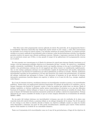 Presentaci´n
                                                                                                          o




     Este libro trata sobre programaci´n convexa aplicada al control. En particular, de la programaci´n lineal y
                                      o                                                                o
la semideﬁnida. Recientes desarrollos han despertado mucho inter´s en este campo, y entre ellos mencionamos
                                                                   e
los asociados con la teor´ de control robusto y los m´todos num´ricos de puntos interiores. La primera permite
                         ıa                          e           e
estudiar en un marco uniﬁcado la incertidumbre sobre el sistema y sobre las perturbaciones externas. Los segundos
permiten resolver de manera muy eﬁciente problemas convexos. Adem´s, y esperamos convencer de ello al lector
                                                                       a
que con paciencia avance por el libro, es muy grande el campo de las aplicaciones de la programaci´n convexa
                                                                                                      o
en el control.

   En estos apuntes nos concentramos en el dise˜o de sistemas de control para sistemas lineales invariantes en el
                                                n
tiempo, a los que imponemos m´ltiples objetivos en el desempe˜o del lazo –cerrado– de control (e.g., estabilidad,
                                u                               n
rapidez, atenuaci´n, sensibilidad). De particular inter´s son aquellos sistemas en los que la incertidumbre en el
                 o                                     e
modelo o las perturbaciones externas son de tal magnitud que deben tenerse en consideraci´n expl´
                                                                                               o       ıcitamente.
As´ en este trabajo analizamos sistemas con incertidumbre surgida de imperfecciones del modelo, t´
   ı,                                                                                                   ıpicamente
representada por una funci´n de transferencia que afecta globalmente al sistema en estudio. Adem´s, analizamos
                           o                                                                       a
incertidumbre asociada con los par´metros y de muy alta estructura. En cuanto a las perturbaciones, al contrario
                                   a
del enfoque tradicional que presupone la forma y s´lo desconoce el momento en la que afectar´ al sistema,
                                                      o                                              a
unicamente asumiremos conocida alguna cota superior (e inferior si es el caso) de ella (e.g., energ´ amplitud,
´                                                                                                    ıa,
ruido blanco).

   En el caso de sistemas inciertos, estudiamos sistemas con incertidumbre acotada en norma y con incertidumbre
poli´drica. Ambos tipos con implicaciones pr´cticas importantes. El enfoque de partida es el cuadr´tico, esto es,
    e                                         a                                                    a
siempre buscamos una funci´n de Lyapunov com´n a todos los modelos que pueda tener un sistema. Desde el
                              o                     u
enfoque cuadr´tico, se derivan condiciones mucho menos conservadoras al encontrar ya no una sino diferentes
               a
funciones de Lyapunov. Ambos enfoques se basan en una representaci´n del sistema en variables de estado. Esto
                                                                       o
pone al alcance del dise˜ador herramientas sumamente poderosas de an´lisis y s´
                        n                                               a      ıntesis de compensadores. Ventaja
adicional de este marco (variables de estado) es que no se hace ninguna distinci´n en el tratamiento de sistemas
                                                                                o
MIMO o SISO.

  En esa parte del trabajo (sistemas con incertidumbre) revisamos una serie de resultados de la ahora muy
conocida teor´ del control robusto y ponemos ´nfasis en un enfoque integrador de la misma. Uno de los aportes
             ıa                                e
de este trabajo es sin duda la soluci´n ofrecida al dise˜o con objetivos m´ltiples cuando no todos los estados
                                     o                  n                 u
est´n disponibles y solamente una parte de ellos puede retroalimentarse, us´ndose para control. Todos nuestros
   a                                                                       a
aportes est´n basados en el dise˜o de un controlador din´mico.
           a                    n                        a

  Tanto en el tratamiento de la incertidumbre como en el caso de las perturbaciones, el logro de los objetivos de
 