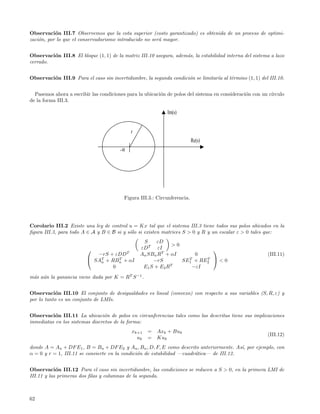 Observaci´n III.7 Observemos que la cota superior (costo garantizado) es obtenida de un proceso de optimi-
           o
zaci´n, por lo que el conservadurismo introducido no ser´ mayor.
    o                                                   a


Observaci´n III.8 El bloque (1, 1) de la matriz III.10 asegura, adem´s, la estabilidad interna del sistema a lazo
         o                                                          a
cerrado.


Observaci´n III.9 Para el caso sin incertidumbre, la segunda condici´n se limitar´ al t´rmino (1, 1) del III.10.
         o                                                          o            ıa    e


  Pasemos ahora a escribir las condiciones para la ubicaci´n de polos del sistema en consideraci´n con un c´
                                                          o                                     o          ırculo
de la forma III.3.

                                                             Im(s)


                                             r
                                                                          Re(s)
                                        -α




                                         Figura III.3.: Circunferencia.




Corolario III.2 Existe una ley de control u = Kx tal que el sistema III.3 tiene todos sus polos ubicados en la
ﬁgura III.3, para todo A ∈ A y B ∈ B si y s´lo si existen matrices S > 0 y R y un escalar ε > 0 tales que:
                                           o
                                                  S     εD
                                                                >0
                                                εDT εI                      
                            −rS + εDD T          An SBn RT + αI        0                                 (III.11)
                          SAT + RBn + αI
                             n
                                    T
                                                      −rS            T     T
                                                                   SE1 + RE2  < 0
                                                               T
                                  0               E1 S + E 2 R        −εI
m´s a´n la ganancia viene dada por K = RT S −1 .
 a u


Observaci´n III.10 El conjunto de desigualdades es lineal (convexo) con respecto a sus variables (S, R, ε) y
            o
por lo tanto es un conjunto de LMIs.


Observaci´n III.11 La ubicaci´n de polos en circunferencias tales como las descritas tiene sus implicaciones
           o                     o
inmediatas en los sistemas discretos de la forma:
                                             xk+1   =   Axk + Buk
                                                                                                         (III.12)
                                               uk   =   Kuk
donde A = An + DF E1 , B = Bn + DF E2 y An , Bn , D, F, E como descrito anteriormente. As´ por ejemplo, con
                                                                                          ı,
α = 0 y r = 1, III.11 se convierte en la condici´n de estabilidad —cuadr´tica— de III.12.
                                                o                       a


Observaci´n III.12 Para el caso sin incertidumbre, las condiciones se reducen a S > 0, en la primera LMI de
            o
III.11 y las primeras dos ﬁlas y columnas de la segunda.



62
 