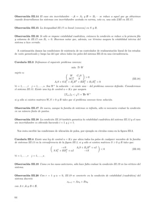 Observaci´n III.14 El caso sin incertidumbre —A = A1 y B = B1 — se reduce a aquel que ya obtuvimos
          o
cuando desarrollamos los sistemas con incertidumbre acotada en norma, esto es, una sola LMI en III.17.


Observaci´n III.15 La desigualdad III.17 es lineal (convexa) en S y R.
         o


Observaci´n III.16 Si s´lo se impone estabilidad cuadr´tica, entonces la condici´n se reduce a la primera ﬁla
           o            o                             a                         o
y columna de III.17 con B1 = 0. Hacemos notar que, adem´s, ese t´rmino asegura la estabilidad interna del
                                                          a        e
sistema a lazo cerrado.


  A continuaci´n damos las condiciones de existencia de un controlador de realimentaci´n lineal de los estados
               o                                                                           o
de costo garantizado y luego las del que ubica todos los polos del sistema III.13 en una circunferencia.


Corolario III.3 Deﬁnamos el siguiente problema convexo:

                                                      m´ Tr W
                                                       ın

sujeto a:
                                                    W      C1 S
                                                      T          >0
                                                   SC1      S                                               (III.18)
                                                 T       T      T     T
                                        Ai S + SAi + Bj R + RBj + B1 B1 < 0
∀i = 1, . . . , r j = 1, . . . , s. Sea W ∗ la soluci´n —si existe una— del problema convexo deﬁnido. Consideremos
                                                     o
el sistema III.13. Existe una ley de control u = Kx que asegura
                                                             √
                                                     Twz 2 < γ = Tr W ∗

si y s´lo si existen matrices W, S > 0 y R tales que el problema convexo tiene soluci´n.
      o                                                                              o


Observaci´n III.17 De nuevo, aunque la familia de sistemas es inﬁnita, s´lo es necesario evaluar la condici´n
         o                                                              o                                  o
en un n´mero ﬁnito de puntos.
       u


Observaci´n III.18 La condici´n III.18 tambi´n garantiza la estabilidad cuadr´tica del sistema III.13 y el caso
            o                   o              e                             a
sin incertidumbre es obtenido haciendo i = 1 y j = 1.


     Nos resta escribir las condiciones de ubicaci´n de polos, por ejemplo en c´
                                                  o                            ırculos como en la ﬁgura III.3.


Corolario III.4 Existe una ley de control u = Kx que ubica todos los polos de cualquier miembro de la familia
de sistemas III.13 en la circunferencia de la ﬁgura III.3, si y s´lo si existen matrices S > 0 y R tales que:
                                                                 o
                                               −rS         Ai S + Bj RT + αI
                                          T        T                            <0                          (III.19)
                                        SAi   + RBj + αI          −rS

∀i = 1, . . . , r   j = 1, . . . , s.


Observaci´n III.19 Como en los casos anteriores, s´lo hace falta evaluar la condici´n III.19 en los v´rtices del
         o                                        o                                o                 e
sistema.


Observaci´n III.20 Con r = 1 y α = 0, III.19 se convierte en la condici´n de estabilidad (cuadr´tica) del
           o                                                           o                       a
sistema discreto
                                        xk+1 = Axk + Buk
con A ∈ A y B ∈ B.



64
 