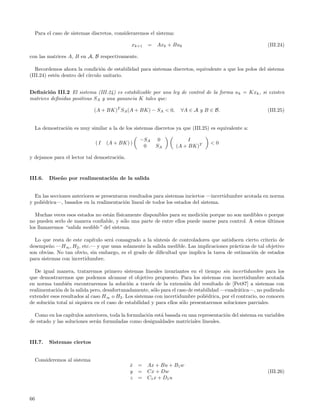 Para el caso de sistemas discretos, consideraremos el sistema:

                                                xk+1   =   Axk + Buk                                        (III.24)

con las matrices A, B en A, B respectivamente.

   Recordemos ahora la condici´n de estabilidad para sistemas discretos, equivalente a que los polos del sistema
                                 o
(III.24) est´n dentro del c´
            e              ırculo unitario.


Deﬁnici´n III.2 El sistema (III.24) es estabilizable por una ley de control de la forma u k = Kxk , si existen
        o
matrices deﬁnidas positivas SA y una ganancia K tales que:

                               (A + BK)T SA (A + BK) − SA < 0,         ∀A ∈ A y B ∈ B.                      (III.25)


     La demostraci´n es muy similar a la de los sistemas discretos ya que (III.25) es equivalente a:
                  o

                                                   −SA      0              I
                               (I   (A + BK) )                                     <0
                                                    0      SA         (A + BK)T

y dejamos para el lector tal demostraci´n.
                                       o


III.6.     Dise˜ o por realimentaci´n de la salida
               n                   o


  En las secciones anteriores se presentaron resultados para sistemas inciertos —incertidumbre acotada en norma
y poli´drica—, basados en la realimentaci´n lineal de todos los estados del sistema.
      e                                    o

   Muchas veces esos estados no est´n f´
                                   a ısicamente disponibles para su medici´n porque no son medibles o porque
                                                                          o
no pueden serlo de manera conﬁable, y s´lo una parte de entre ellos puede usarse para control. A estos ultimos
                                         o                                                             ´
los llamaremos “salida medible” del sistema.

  Lo que resta de este cap´ıtulo ser´ consagrado a la s´
                                    a                  ıntesis de controladores que satisfacen cierto criterio de
desempe˜o —H∞ , H2 , etc.— y que usan solamente la salida medible. Las implicaciones pr´cticas de tal objetivo
         n                                                                                a
son obvias. No tan obvio, sin embargo, es el grado de diﬁcultad que implica la tarea de estimaci´n de estados
                                                                                                   o
para sistemas con incertidumbre.

  De igual manera, trataremos primero sistemas lineales invariantes en el tiempo sin incertidumbre para los
que demostraremos que podemos alcanzar el objetivo propuesto. Para los sistemas con incertidumbre acotada
en norma tambi´n encontraremos la soluci´n a trav´s de la extensi´n del resultado de [Pet87] a sistemas con
                 e                           o         e                o
realimentaci´n de la salida pero, desafortunadamente, s´lo para el caso de estabilidad —cuadr´tica—, no pudiendo
            o                                            o                                     a
extender esos resultados al caso H∞ o H2 . Los sistemas con incertidumbre poli´drica, por el contrario, no conocen
                                                                                 e
de soluci´n total ni siquiera en el caso de estabilidad y para ellos s´lo presentaremos soluciones parciales.
         o                                                            o

  Como en los cap´ ıtulos anteriores, toda la formulaci´n est´ basada en una representaci´n del sistema en variables
                                                       o     a                           o
de estado y las soluciones ser´n formuladas como desigualdades matriciales lineales.
                               a


III.7.     Sistemas ciertos


     Consideremos al sistema
                                               x
                                               ˙   = Ax + Bu + B1 w
                                               y   = Cx + Dw                                                (III.26)
                                               z   = C1 x + D 1 u



66
 