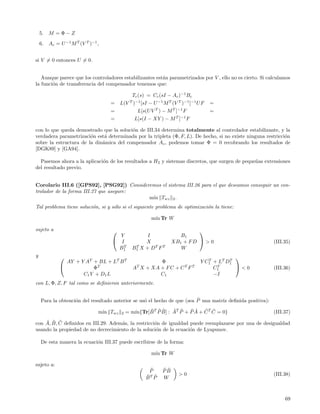 5.   M =Φ−Z
    6.   Ac = U −1 M T (V T )−1 ,


si V = 0 entonces U = 0.


   Aunque parece que los controladores estabilizantes est´n parametrizados por V , ello no es cierto. Si calculamos
                                                         a
la funci´n de transferencia del compensador tenemos que:
        o

                                              Tc (s) = Cc (sI − Ac )−1 Bc
                                    =    L(V T )−1 [sI − U −1 M T (V T )−1 ]−1 U F   =
                                    =            L[s(U V T ) − M T ]−1 F             =
                                    =           L[s(I − XY ) − M T ]−1 F

con lo que queda demostrado que la soluci´n de III.34 determina totalmente al controlador estabilizante, y la
                                         o
verdadera parametrizaci´n est´ determinada por la tripleta (Φ, F, L). De hecho, si no existe ninguna restricci´n
                        o     a                                                                               o
sobre la estructura de la din´mica del compensador Ac , podemos tomar Φ = 0 recobrando los resultados de
                             a
[DGK89] y [GA94].

  Pasemos ahora a la aplicaci´n de los resultados a H2 y sistemas discretos, que surgen de peque˜as extensiones
                             o                                                                  n
del resultado previo.


Corolario III.6 ([GPS92], [PSG92]) Consideremos el sistema III.26 para el que deseamos conseguir un con-
trolador de la forma III.27 que asegure:
                                           m´ Twz 2 .
                                            ın
Tal problema tiene soluci´n, si y s´lo si el siguiente problema de optimizaci´n la tiene:
                         o         o                                         o

                                                        m´ Tr W
                                                         ın

sujeto a                                                                   
                                      Y              I               B1
                                     I             X             XB1 + F D  > 0                          (III.35)
                                       T
                                      B1       B1 X + D T F T
                                                T
                                                                     W
y                                                                                             
                AY + Y AT + BL + LT B T                   Φ                     Y C 1 + L T D1
                                                                                    T        T
                         ΦT                    AT X + XA + F C + C T F T              T
                                                                                      C1       <0         (III.36)
                      C1 Y + D 1 L                        C1                          −I
con L, Φ, Z, F tal como se deﬁnieron anteriormente.


                   o                              o                      ˆ
    Para la obtenci´n del resultado anterior se us´ el hecho de que (sea P una matriz deﬁnida positiva):

                                m´ Twz
                                 ın      2   = m´     ˜ ˜˜       ˜ ˜    ˜˜ ˜ ˜
                                                ın{Tr[B T P B] : AT P + P A + C T C = 0}                   (III.37)
    ˜ ˜ ˜
con A, B, C deﬁnidos en III.29. Adem´s, la restricci´n de igualdad puede reemplazarse por una de desigualdad
                                    a               o
usando la propiedad de no decrecimiento de la soluci´n de la ecuaci´n de Lyapunov.
                                                     o             o

    De esta manera la ecuaci´n III.37 puede escribirse de la forma:
                            o

                                                        m´ Tr W
                                                         ın

sujeto a:
                                                      ˜
                                                      P      ˜˜
                                                             PB
                                                                     >0                                    (III.38)
                                                     B ˜
                                                     ˜T P    W



                                                                                                                69
 