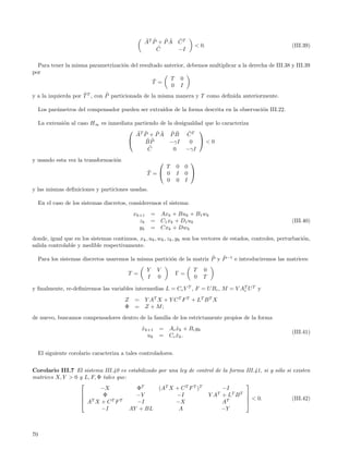 ˜ ˜    ˜˜ ˜
                                                 AT P + P A C T
                                                      ˜                    < 0.                                 (III.39)
                                                     C      −I

  Para tener la misma parametrizaci´n del resultado anterior, debemos multiplicar a la derecha de III.38 y III.39
                                   o
por
                                                ˜     T 0
                                               T =
                                                       0 I
                     ˜         ˜
y a la izquierda por T T , con P particionada de la misma manera y T como deﬁnida anteriormente.

     Los par´metros del compensador pueden ser extra´
            a                                       ıdos de la forma descrita en la observaci´n III.22.
                                                                                             o

     La extensi´n al caso H∞ es inmediata partiendo de la desigualdad que lo caracteriza
               o
                                        T                          
                                           ˜ ˜    ˜˜ ˜˜
                                          A P + P A P B CT      ˜
                                              ˜˜
                                              BP        −γI     0 <0
                                               C˜         0    −γI
y usando esta vez la transformaci´n
                                 o                                    
                                                         T       0   0
                                                    ˜
                                                    T = 0       I   0 
                                                         0       0   I
y las mismas deﬁniciones y particiones usadas.

     En el caso de los sistemas discretos, consideremos el sistema:
                                             xk+1       = Axk + Buk + B1 wk
                                               zk       = C 1 xk + D 1 uk                                       (III.40)
                                               yk       = Cxk + Dwk
donde, igual que en los sistemas continuos, xk , uk , wk , zk , yk son los vectores de estados, controles, perturbaci´n,
                                                                                                                     o
salida controlable y medible respectivamente.

                                                                          ˜ ˜
     Para los sistemas discretos usaremos la misma partici´n de la matriz P y P −1 e introduciremos las matrices:
                                                          o
                                                    Y     V               T      0
                                          T =                    Γ=
                                                    I     0               0      T

y ﬁnalmente, re-deﬁniremos las variables intermedias L = Cc V T , F = U Bc , M = V AT U T y
                                                                                    c

                                         Z = Y A T X + Y C T F T + LT B T X
                                         Φ = Z + M;
de nuevo, buscamos compensadores dentro de la familia de los estrictamente propios de la forma
                                                xk+1
                                                ˆ         =   A c x k + B c yk
                                                                  ˆ
                                                                                                                (III.41)
                                                  uk      =   Cc xk .
                                                                  ˆ


     El siguiente corolario caracteriza a tales controladores.


Corolario III.7 El sistema III.40 es estabilizado por una ley de control de la forma        III.41, si y s´lo si existen
                                                                                                          o
matrices X, Y > 0 y L, F, Φ tales que:
                                                                                           
                           −X            ΦT       (AT X + C T F T )T        −I
                           Φ            −Y              −I           Y A T + LT B T        
                                                                                             < 0.
                   T
                   A X + CT F T                                                                                (III.42)
                                         −I             −X                  AT              
                           −I          AY + BL           A                  −Y



70
 