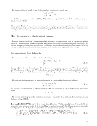 La demostraci´n est´ basada en que el sistema a lazo cerrado debe cumplir que:
               o     a
                                                     ˜
                                                    −P   ˜ ˜
                                                         AT P
                                                    ˜˜      ˜     <0
                                                    PA   −P
    ˜ ˜                                                                                    ˜
con A, P tal como fueron descritas en III.29 y III.30, utilizando la partici´n descrita de P y multiplicando por la
                                                                            o
matriz Γ antes deﬁnida.


Observaci´n III.23 Como en los casos anteriores, la soluci´n del problema de factibilidad conlleva la determi-
           o                                                 o
naci´n de los par´metros del compensador estabilizante Ac , Bc , Cc . Igualmente, la extensi´n del resultado a otras
    o            a                                                                          o
circunferencias con radio r y centrada en −α es inmediata.


III.8.   Sistemas con incertidumbre acotada en norma


   Pasemos ahora al estudio de los sistemas con incertidumbre acotada en norma, para los que, en una primera
instancia y para simpliﬁcar las demostraciones, s´lo consideraremos incertidumbre en la matriz de din´mica del
                                                 o                                                   a
sistema. Igualmente, buscaremos un controlador estabilizante que adem´s asegure atenuaci´n de una perturbaci´n
                                                                      a                 o                   o
externa w en la salida medible del sistema z, medida la atenuaci´n como la ganancia en la energ´
                                                                o                              ıa.


Sistemas continuos. Controladores H∞


  Formalmente, consideremos al sistema incierto deﬁnido por:
                                        x
                                        ˙   = (A + DF E)x + B1 w + Bu
                                        z   = C1 x                                                          (III.43)
                                        y   = Cx

donde x ∈ IRn es el vector de estados, u ∈ IRm es el vector de comandos o controles, w ∈ IRnw es la perturbaci´n,
                                                                                                              o
y ∈ IRp es la salida medible y z ∈ IRnz es la salida a controlar. A, B1 , B y C son matrices constantes reales de
dimensiones apropiadas. D, F, E caracterizan la incertidumbre que puede o no ser variante en el tiempo. Adem´s:
                                                                                                              a

                                                     F T F ≤ I.


  El problema planteado es aquel de la determinaci´n de un compensador din´mico de la forma:
                                                  o                       a
                                               xc
                                                ˙    = A c xc + B c y
                                                                                                            (III.44)
                                                u    = −Cc xc

que estabiliza cuadr´ticamente el sistema incierto (III.43) con atenuaci´n γ > 0 de perturbaci´n, esto ultimo
                    a                                                   o                     o        ´
siendo:
                                                  Twz ∞ < γ.

  El teorema siguiente propone las condiciones necesarias y suﬁcientes de la existencia de un tal compensador
din´mico del tipo (III.44).
   a


Teorema III.5 ([CGP97]) Sea γ > 0 un escalar dado. El sistema (III.43) es cuadr´ticamente estabilizable con
                                                                                     a
atenuaci´n γ por un compensador de la forma (III.44) si y s´lo si existen R 1 , R2 deﬁnidas positivas, un escalar
        o                                                   o
ε > 0 y matrices P y W deﬁnidas positivas tales que las expresiones siguientes se veriﬁcan
                               −1
         1)   AT P + P A − P BR1 B T P + εP DD T P + 1 E T E + γ −2 P B1 B1 P + C1 C1 < 0
                                                     ε
                                                                          T      T
                        T      T −1         1    T             T     −2      T      T                       (III.45)
         2)   AW + W A − W C R2 CW + ε W E EW + εDD + γ B1 B1 + W C1 C1 W < 0
                    −1
         3)   S = W − P > 0.



                                                                                                                 71
 