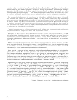 control se eval´a a trav´s de la “norma” de una funci´n de transferencia. Observe que hasta ac´ no hemos hecho
               u        e                             o                                        a
ninguna distinci´n entre sistemas continuos y discretos; la raz´n es que, en general, se desarrollar´n resultados
                 o                                              o                                   a
para ambos tipos de sistemas con el enfoque propuesto (normas). Notable excepci´n es la norma 1 cuyo ´mbito
                                                                                  o                       a
b´sicamente son los sistemas discretos y a cuyo estudio dedicamos un cap´
 a                                                                         ıtulo entero. A trav´s de esta norma,
                                                                                               e
se resuelve el problema de control robusto en el que la incertidumbre se describe en t´rminos de magnitud.
                                                                                      e

   Las herramientas fundamentales de desarrollo son las desigualdades matriciales lineales, que se obtienen de
una aplicaci´n de la f´rmula del complemento de Schur. Con ellas se puede formular una serie importante de
            o          o
problemas como uno de programaci´n convexa. De esta manera, problemas del ´mbito de H ∞ , H2 , 1 , ubicaci´n
                                    o                                         a                              o
de polos en regiones, pasividad y otro buen n´mero, encuentran un marco com´n de planteamiento. De all´ que,
                                             u                                u                           ı
en ocasiones, hablemos de “dise˜o multiobjetivos de sistemas”, ya que especiﬁcar condiciones de desempe˜o del
                                n                                                                         n
tipo antes mencionado signiﬁca sumar (en realidad intersectar) colecciones de desigualdades matriciales lineales
en b´squeda de un punto factible: el controlador.
     u

  Tambi´n importante, en este trabajo proponemos un par de enfoques para entonar controladores industriales
         e
con estructura est´ndar, siempre en el ´mbito de la programaci´n convexa.
                  a                    a                      o

  El objetivo del libro es poner al alcance del lector conocimiento y t´cnicas de la programaci´n lineal y semideﬁ-
                                                                       e                         o
nida que se aplican al an´lisis y dise˜o de sistemas de control. Como la lista de aplicaciones es extensa, en muchos
                          a           n
casos hacemos demostraci´n rigurosa de algunos resultados y dejamos al lector el desarrollo de la extensi´n a
                            o                                                                                    o
otros casos; por ejemplo, se demuestra estabilidad y se deja para el lector las demostraciones de ubicaci´n de o
polos, H2 , etc.

  El libro est´ originalmente pensado para cursos electivos de pre y postgrado en sistemas de control, espec´
              a                                                                                             ıﬁca-
mente sobre aplicaciones de la programaci´n convexa o de m´todos num´ricos en control. Tambi´n puede usarse
                                           o                 e           e                       e
en cursos b´sicos de sistemas de control, como complemento a las muy conocidas t´cnicas anal´
            a                                                                     e           ıticas de dise˜o de
                                                                                                            n
controladores, en cursos de sistemas multivariables y de control robusto.

   En el cap´ıtulo I se sientan las bases te´ricas que justiﬁcan los resultados presentados en los cap´
                                              o                                                            ıtulos subsi-
guientes. En el cap´ ıtulo II se presentan aplicaciones de la programaci´n lineal al c´lculo de controladores con
                                                                              o            a
restricciones de saturaci´n, basadas en la norma 1 . En el cap´
                           o                                         ıtulo III se presentan algunas aplicaciones de la
programaci´n semideﬁnida al c´lculo de controladores H∞ , H2 y ubicaci´n de polos. En el cap´
            o                      a                                           o                    ıtulo IV se presen-
tan algunas aplicaciones espec´   ıﬁcas al c´lculo de controladores tipo proporcional, integral y derivativo, ello por
                                            a
lo extendido del uso de este tipo de controladores. Los cap´   ıtulos II, III y IV son independientes y, completado el
estudio del cap´ıtulo I, el lector interesado puede ir directamente a cualquiera de ellos.

   Este libro es fruto de la intensa cooperaci´n cient´
                                               o        ıﬁca que hemos sostenido entre la Universidad Sim´n Bol´
                                                                                                          o      ıvar
en Caracas, la Universidad de Valladolid en Valladolid y el Laboratoire d’Analyses et Architecture des System`s    e
(LAAS) en Toulouse. En particular, los autores desean expresar su agradecimiento a los colegas Ernesto Granado,
Omar P´rez, Jacques Bernussou, C´sar de Prada, Francisco del Valle, Maite Ur´ y Rosalba Lamanna. A la jefa
         e                             e                                           ıa
de Producci´n de la Editorial Equinoccio, Margarita Oviedo, por su desprendido apoyo y a Jos´ Manuel Guilarte
             o                                                                                    e
por su paciente correcci´n del estilo del libro. Igualmente, agradecemos a las instituciones que hicieron posible esa
                         o
cooperaci´n, a saber, los programas CYTED-RIII, PCP Automatique, PCP Optimizaci´n de Sistemas y FEDER.
           o                                                                               o
A las instituciones CICYT y al FONACIT. Finalmente, agradecemos el ﬁnanciamiento de la publicaci´n que        o
realiza el Ministerio de Educaci´n y Ciencia Espa˜ol, a trav´s del proyecto CICYT DPI2004-07444-C04-02, y a
                                   o                  n          e
la Universidad Sim´n Bol´
                     o      ıvar, a trav´s de la Editorial Equinoccio y de la Direcci´n de Cultura.
                                         e                                           o


                                               Williams Colmenares, en Caracas, y Fernando Tadeo, en Valladolid




iv
 