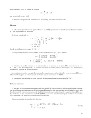 para ﬁnalmente hacer un cambio de variable
                                                         X
                                                 X=        y Y = εY
                                                         ε
que no afecta la tercera LMI.

  Al eliminar ε recuperamos la convexidad del problema y, por ende, su soluci´n total.
                                                                             o


Ejemplo


 En esta secci´n presentamos un ejemplo tomado de [HF93] ligeramente modiﬁcado para incluir los requisitos
              o
H∞ que impondremos al problema.

  El sistema considerado es:
                                         −1 −1                   2
                                 x=
                                 ˙                        +           k(4    − 1) x+
                                          0   2                  −2
                                        1                 0
                                             u+
                                       −3                 1
                                 y = (−3 1)x
                                 z = (1 0)x;
k es la incertidumbre con rango −1 ≤ k ≤ 1.

  El compensador obtenido usando el LMI Toolbox de Matlab con γ = 1 y ε = 0,1 fue:
                                                     −169,9767    43,4919
                                       Ac =
                                                      598,2483   −161,0055
                                           −7,8010
                                Bc =                     Cc = (148,9342      − 37,3479).
                                           51,6630

   La respuesta al escal´n unitario en la perturbaci´n w se muestra en la ﬁgura III.4 para valores de k =
                          o                           o
1, −1, 0, 0,5, −0,5. En la ﬁgura III.5 se muestra una ubicaci´n de los polos del sistema para una discretizaci´n
                                                             o                                                o
uniforme del intervalo de la incertidumbre.

  Los resultados obtenidos son equivalentes a aquellos para sistemas con incertidumbre estructurada en 2 bloques.
Otros resultados para un n´mero mayor de bloques pueden encontrarse en [CH95].
                           u

  La extensi´n a incertidumbre en otras matrices del sistema podemos encontrarla en [GCG97].
            o


Sistemas discretos


   En esta secci´n derivaremos condiciones para la existencia de controladores H 2 en sistemas lineales discretos,
                o
con incertidumbre acotada en norma. El problema ser´ formulado como una colecci´n de desigualdades matriciales
                                                     a                             o
lineales donde, de nuevo, encontraremos la similitud con problemas con incertidumbre estructurada en 2 bloques.
Los resultados estar´n basados en el resultado [SGC97], en el que se introduce un elegante cambio en las variables
                    a
del controlador —de hecho un cambio matricial de variables.

  Consideraremos los sistemas lineales discretos:


                                xt+1   =    (A + DF E1 )xt + (B + DF E2 )ut + B1 wt
                                  yt   =    Cxt                                                           (III.56)
                                  zt   =    C1 xt + D12 ut



                                                                                                               75
 