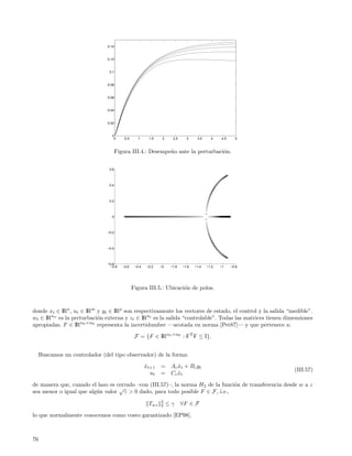 0.14


                               0.12


                                0.1


                               0.08


                               0.06


                               0.04


                               0.02


                                 0
                                  0       0.5      1     1.5    2     2.5     3     3.5     4    4.5     5



                                      Figura III.4.: Desempe˜o ante la perturbaci´n.
                                                            n                    o


                                0.6



                                0.4



                                0.2



                                 0



                               −0.2



                               −0.4



                               −0.6
                                 −2.8    −2.6    −2.4   −2.2   −2    −1.8   −1.6   −1.4   −1.2   −1    −0.8




                                                Figura III.5.: Ubicaci´n de polos.
                                                                      o



donde xt ∈ IRn , ut ∈ IRm y yt ∈ IRp son respectivamente los vectores de estado, el control y la salida “medible”.
wt ∈ IRnw es la perturbaci´n externa y zt ∈ IRnz es la salida “controlable”. Todas las matrices tienen dimensiones
                          o
apropiadas. F ∈ IRnD ×nE representa la incertidumbre —acotada en norma [Pet87]— y que pertenece a:

                                                 F = {F ∈ IRnD ×nE : FT F ≤ I}.


     Buscamos un controlador (del tipo observador) de la forma:
                                                        xt+1
                                                        ˆ      =     A c x t + B c yt
                                                                         ˆ
                                                                                                              (III.57)
                                                          ut   =     Cc xt
                                                                         ˆ

de manera que, cuando el lazo es cerrado –con (III.57)–, la norma H2 de la funci´n de transferencia desde w a z
                                                                                o
                                  √
sea menor o igual que alg´n valor γ > 0 dado, para todo posible F ∈ F, i.e.,
                         u
                                                               2
                                                         Twz   2    ≤γ      ∀F ∈ F

lo que normalmente conocemos como costo garantizado [EP98].



76
 
