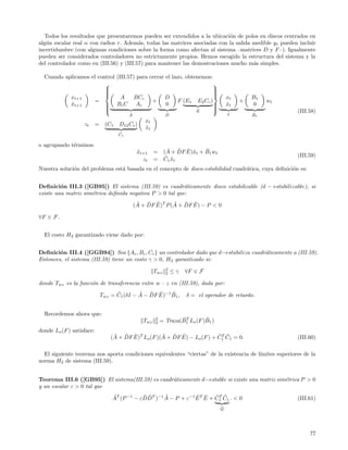 Todos los resultados que presentaremos pueden ser extendidos a la ubicaci´n de polos en discos centrados en
                                                                            o
alg´n escalar real α con radios r. Adem´s, todas las matrices asociadas con la salida medible y t pueden incluir
   u                                     a
incertidumbre (con algunas condiciones sobre la forma como afectan al sistema –matrices D y F –). Igualmente
pueden ser considerados controladores no estrictamente propios. Hemos escogido la estructura del sistema y la
del controlador como en (III.56) y (III.57) para mantener las demostraciones mucho m´s simples.
                                                                                      a

  Cuando aplicamos el control (III.57) para cerrar el lazo, obtenemos:
                                                                      
                         
                                                                      
                                                                       
                         
                                                                      
                                                                       
           xt+1                 A     BCc         D                                      xt       B1
                    =                        +           F (E1 E2 Cc )                        +        wt
           xt+1
           ˆ              Bc C A c
                                                  0                   
                                                                                        xt
                                                                                         ˆ        0
                                                               ˜
                                                                       
                         
                                           ˜                  ˜
                                                                         E
                                                                                         x
                                                                                         ˜        ˜
                                                                                                            (III.58)
                                           A                  D                                   B1
                                                   xt
                   zt      =    (C1   D12 Cc )
                                                   xt
                                                   ˆ
                                      ˜
                                      C1

o agrupando t´rminos:
             e
                                                xt+1
                                                ˜       =       ˜ ˜ ˜ x      ˜
                                                              (A + DF E)˜t + B1 wt
                                                               ˜ ˜                                          (III.59)
                                                  zt    =     C1 x t
Nuestra soluci´n del problema est´ basada en el concepto de disco-estabilidad cuadr´tica, cuya deﬁnici´n es:
              o                  a                                                 a                  o


Deﬁnici´n III.3 ([GB95]) El sistema (III.59) es cuadr´ticamente disco estabilizable (d − estabilizable), si
         o                                                a
existe una matriz sim´trica deﬁnida negativa P > 0 tal que:
                     e
                                                ˜ ˜ ˜         ˜ ˜ ˜
                                               (A + DF E)T P (A + DF E) − P < 0

∀F ∈ F.


  El costo H2 garantizado viene dado por:


Deﬁnici´n III.4 ([GGB94]) Sea {Ac , Bc , Cc } un controlador dado que d−estabiliza cuadr´ticamente a (III.59).
        o                                                                               a
Entonces, el sistema (III.59) tiene un costo γ > 0, H2 garantizado si:
                                                              2
                                                        Twz   2   ≤γ   ∀F ∈ F

donde Twz es la funci´n de transferencia entre w - z en (III.59), dada por:
                     o
                                     ˜        ˜ ˜ ˜       ˜
                               Twz = C1 (δI − A − DF E)−1 B1 ,         δ = el operador de retardo.


  Recordemos ahora que:
                                                  Twz   2           ˜T        ˜
                                                            = Traza(B1 Lo (F )B1 )
                                                        2

donde Lo (F ) satisface:
                                    ˜ ˜ ˜              ˜ ˜ ˜                 ˜T ˜
                                   (A + DF E)T Lo (F )(A + DF E) − Lo (F ) + C1 C1 = 0.                     (III.60)

  El siguiente teorema nos aporta condiciones equivalentes “ciertas” de la existencia de l´
                                                                                          ımites superiores de la
norma H2 de sistema (III.59).


Teorema III.6 ([GB95]) El sistema(III.59) es cuadr´ticamente d−estable si existe una matriz sim´trica P > 0
                                                  a                                            e
y un escalar ε > 0 tal que
                                   ˜           ˜˜      ˜           ˜ ˜     ˜T ˜
                                   AT (P −1 − εDDT )−1 A − P + ε−1 E T E + C1 C1 . < 0                      (III.61)
                                                                                     ˜
                                                                                     Q




                                                                                                                 77
 
