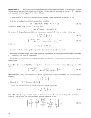 Observaci´n III.27 En [GB95] el resultado es formulado en t´rminos de una matriz Q que puede ser escogida
           o                                                   e
                               o                                      o                          ˜
arbitrariamente y de una ecuaci´n discreta de Riccati. Con una selecci´n apropiada de Q (e.g., = Q + cualquier
matriz deﬁnida positiva “peque˜a”) se obtiene (III.61).
                              n


     El l´
         ımite superior de la norma H2 es funci´n de la soluci´n P de la desigualdad de Riccati (III.61).
                                               o              o

     De hecho, la satisfacci´n de (III.61) es equivalente a [GB95]:
                            o
                                      ˜ ˜ ˜         ˜ ˜ ˜           ˜T ˜
                                     (A + DF E)T P (A + DF E) − P + C1 C1 < 0                               (III.62)
al comparar (III.60) y (III.62) P > Lo , y por lo tanto:
                                               T                      T
                                        Traza(B1 Lo (F )B1 ) ≤ Traza(B1 P B1 )
En t´rminos de desigualdades matriciales, la existencia de una matriz P > 0 y un escalar ε > 0 tal que:
    e
                                                   P −1    ˜
                                                           B1
                                                    ˜T             >0         y                             (III.63)
                                                   B1      γI
                                             ˜˜
                                    −P −1 + εDDT                        ˜
                                                                        A
                                          ˜T                                            <0                  (III.64)
                                         A             −P + ε     −1
                                                                       E ˜
                                                                       ˜ T E + C T C1
                                                                               ˜ ˜
                                                                                1
implica que:
                                                       2
                                                 Twz   2   ≤γ     ∀F ∈ F.

     Con estos resultados previos, podemos presentar el resultado principal de esta secci´n.
                                                                                         o

  A continuaci´n presentaremos condiciones –necesarias y suﬁcientes– de existencia de un controlador cuadr´tico
               o                                                                                          a
d − estabilizante con costo H2 garantizado.

  Para facilitar la presentaci´n del resultado principal, introduciremos manipulaciones elementales de los resul-
                              o
tados previos.

Lema III.1 La desigualdad (III.64) es satisfecha si y s´lo si existe una matriz sim´trica, deﬁnida positiva S tal
                                                       o                           e
que:
                                     ˜˜
                               −S + DDT                    ˜
                                                          AS
                                    ˜T                ˜ T ˜         ˜ ˜      .<0                          (III.65)
                                  SA          −S + S E ES + εS C T C1 S           1


Demostraci´n: Pre y post multiplicando el lado izquierdo de la desigualdad (III.64) por la matriz regular
           o
sim´trica:
   e
                                              I    0
                                              0 P −1
y deﬁniendo S = ε−1 P −1 , obtenemos (III.65).

     Observe que, con este cambio de variable, la desigualdad (III.63) resulta:
                                                     S       ˜
                                                            B1
                                                    ˜T                 > 0.                                 (III.66)
                                                    B1      εγI

Lema III.2 Sea T cualquier matriz regular de dimensiones apropiadas, entonces la desigualdad (III.65) se sa-
tisface si y s´lo si existe una matriz sim´trica, positiva deﬁnida S tal que:
              o                           e
                                                     ˜                        
                                   −I         0      EST T         0        0
                                    0               ˜
                                           −ε−1 I C1 ST T          0        0 
                                                                              
                                T SE ˜ T      ˜                   ˜
                                           T S C1 −T ST T T S AT T T
                                                 T
                                                                            0  < 0.                (III.67)
                                                                              
                                    0        0        ˜
                                                    T AST T −T ST T T D     ˜
                                     0        0          0       ˜
                                                                DT T T     −I



78
 