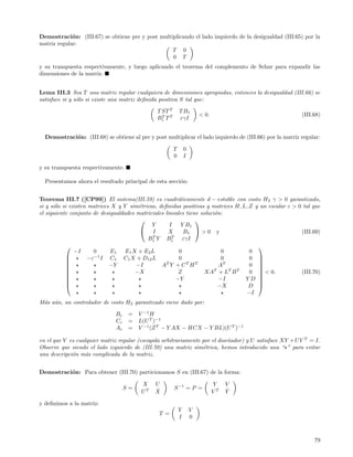 Demostraci´n: (III.67) se obtiene pre y post multiplicando el lado izquierdo de la desigualdad (III.65) por la
             o
matriz regular:
                                                  T 0
                                                  0 T
y su transpuesta respectivamente, y luego aplicando el teorema del complemento de Schur para expandir las
dimensiones de la matriz.


Lema III.3 Sea T una matriz regular cualquiera de dimensiones apropiadas, entonces la desigualdad (III.66) se
satisface si y s´lo si existe una matriz deﬁnida positiva S tal que:
                o

                                               T ST T       T B1
                                                                        < 0.                              (III.68)
                                               B1 T T
                                                 T
                                                            εγI


  Demostraci´n: (III.68) se obtiene al pre y post multiplicar el lado izquierdo de (III.66) por la matriz regular:
            o

                                                        T       0
                                                        0       I

y su transpuesta respectivamente.

  Presentamos ahora el resultado principal de esta secci´n:
                                                        o


Teorema III.7 ([CP99]) El sistema(III.59) es cuadr´ticamente d − estable con costo H 2 γ > 0 garantizado,
                                                         a
si y s´lo si existen matrices X y Y sim´tricas, deﬁnidas positivas y matrices H, L, Z y un escalar ε > 0 tal que
      o                                 e
el siguiente conjunto de desigualdades matriciales lineales tiene soluci´n:
                                                                        o
                                                               
                                             Y       I    Y B1
                                         I         X      B1  > 0 y                                   (III.69)
                                             T        T
                                           B1 Y B 1        εγI
                                                                                      
               −I      0      E 1 E1 X + E 2 L           0                 0        0
            
                    −ε−1 I C1 C1 X + D12 L              0                 0        0 
                                                   T        T   T           T
            
                            −Y        −I        A Y +C H                 A         0 
            
                                     −X                 Z          XAT + LT B T    0  < 0.
                                                                                                       (III.70)
            
                                                       −Y                −I      YD  
                                                                        −X         D 
                                                                                   −I
M´s a´n, un controlador de costo H2 garantizado viene dado por:
 a u

                              Bc    =   V −1 H
                              Cc    =   L(U T )−1
                              Ac    =   V −1 (Z T − Y AX − HCX − Y BL)(U T )−1

en el que V es cualquier matriz regular (escogida arbitrariamente por el dise˜ador) y U satisface XY + U V T = I.
                                                                             n
Observe que siendo el lado izquierdo de (III.70) una matriz sim´trica, hemos introducido una “ ” para evitar
                                                                  e
una descripci´n m´s complicada de la matriz.
             o    a


Demostraci´n: Para obtener (III.70) particionamos S en (III.67) de la forma:
          o

                                         X    U                                Y    V
                                   S=         ˆ         S −1 = P =                  ˆ
                                         UT   X                                VT   Y

y deﬁnimos a la matriz:
                                                            Y       V
                                                T =
                                                            I       0



                                                                                                               79
 