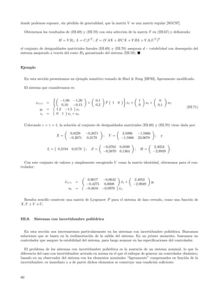 donde podemos suponer, sin p´rdida de generalidad, que la matriz V es una matriz regular [SGC97].
                            e

     Obtenemos los resultados de (III.69) y (III.70) con esta selecci´n de la matriz T en (III.67) y deﬁniendo:
                                                                     o

                          H = V Bc ; L = Cc U T ; Z = (Y AX + HCX + Y BL + V Ac U T )T

el conjunto de desigualdades matriciales lineales (III.69) y (III.70) aseguran d − estabilidad con desempe˜o del
                                                                                                          n
sistema asegurado a trav´s del costo H2 garantizado del sistema (III.59).
                        e



Ejemplo


     En esta secci´n presentamos un ejemplo num´rico tomado de Huei & Fong [HF93], ligeramente modiﬁcado.
                  o                            e

     El sistema que consideramos es:


                            −1,00 −1,20                   0,1                                    1                   0
            xt+1   =                                 +              F    1    0       xt +           ut +                 wt
                             0,10 −0,15                   0,2                                    0                  0,1
                                                                                                                               (III.71)
              yt   =     1,2 −1,5 xt
              zt   =     0 1 xt + u t .


     Colocando ε = γ = 1, la soluci´n al conjunto de desigualdades matriciales (III.69) y (III.70) viene dada por:
                                   o

                                    0,8229       −0,2671                          3,5096         −1,5866
                         X=                                     ;       Y =                                     ;    y
                                   −0,2671        0,3179                          −1,5866        23,9678

                                                                −0,0765           0,0598                     2,4053
                   L=     0,3194        0,0178   ;       Z=                                  ;    H=                       .
                                                                −0,3870           0,1364                    −2,9949


  Con este conjunto de valores y simplemente escogiendo V como la matriz identidad, obtenemos para el con-
trolador:


                                                  0,9017 −0,0642                            2,4053
                              xt+1
                              ˆ           =                       xt +
                                                                   ˆ                                       yt
                                                 −0,4275 0,0008                            −2,9949
                                   ut     =      −0,4616 −0,0970 xt .
                                                                 ˆ


  Resulta sencillo construir una matriz de Lyapunov P para el sistema de lazo cerrado, como una funci´n de
                                                                                                     o
X, Y y V o U .



III.9.     Sistemas con incertidumbre poli´drica
                                          e


  En esta secci´n nos interesaremos particularmente en los sistemas con incertidumbre poli´drica. Buscamos
               o                                                                               e
soluciones que se basen en la realimentaci´n de la salida del sistema. En un primer momento, buscamos un
                                            o
controlador que asegure la estabilidad del sistema, para luego avanzar en las especiﬁcaciones del controlador.

   El problema de los sistemas con incertidumbre poli´drica es la ausencia de un sistema nominal, lo que lo
                                                       e
diferencia del caso con incertidumbre acotada en norma en el que el enfoque de generar un controlador din´mico,
                                                                                                         a
basado en un observador del sistema con los elementos nominales “ligeramente” compensados en funci´n de la
                                                                                                       o
incertidumbre, es inmediato y a de partir dichos elementos se construye una condici´n suﬁciente.
                                                                                    o



80
 