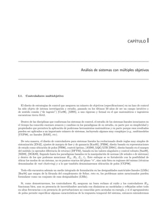 CAP´
                                                                                                     ITULO          I



                                                        An´lisis de sistemas con m´ltiples objetivos
                                                          a                       u




I.1.   Controladores multiobjetivo


  El dise˜o de estrategias de control que aseguren un n´mero de objetivos (especiﬁcaciones) en un lazo de control
         n                                             u
ha sido objeto de intensa investigaci´n y estudio, pasando en los ultimos 50 a˜os de ser un campo intuitivo y
                                      o                           ´            n
de sentido com´n (“de ingenio”) [Cor96], [AH95], a uno riguroso y formal en el que matem´ticos e ingenieros
               u                                                                              a
encuentran tierra f´rtil.
                   e

   Dentro de las disciplinas que conforman los sistemas de control, el estudio de los sistemas lineales invariantes en
el tiempo ha conocido enormes avances y cambios en los paradigmas de su estudio, en parte por su simplicidad y
propiedades que permiten la aplicaci´n de poderosas herramientas matem´ticas y en parte porque esos resultados
                                      o                                     a
pueden ser aplicados a un importante n´mero de sistemas, incluyendo algunos muy complejos (e.g., multimodelos
                                        u
[CGP98], no lineales [BA95], etc).

   De esta manera, el dise˜o de controladores para sistemas lineales ha evolucionado desde reglas muy simples de
                          n
sintonizaci´n [ZN42], ajustes de margen de fase y de ganancia [Kuo95], [PH96], dise˜o basado en representaciones
           o                                                                       n
de estado como ubicaci´n de polos [PH96], control ´ptimo, [AM89], LQG/LTR [DS81], dise˜o basado en el margen
                       o                          o                                        n
del m´dulo (u operador diferencia de retorno) [DFT92], basado en los valores singulares y control robusto [San89],
      o
[MZ89], [DGK89], llegando hasta los paradigmas basados en la manipulaci´n de normas (de se˜ales o de sistemas)
                                                                          o                   n
y dentro de los que podemos mencionar H∞ , H2 , L1 , 1 . Este enfoque se ve fortalecido con la posibilidad de
ubicar los modos de un sistema, no en puntos exactos del plano “s”, sino m´s bien en regiones del mismo (t´cnicas
                                                                           a                               e
denominadas de root clustering) y a lo que tambi´n denominaremos ubicaci´n de polos [CGP96].
                                                  e                          o

   Todo ello encuentra adem´s un medio integrado de formulaci´n en las desigualdades matriciales lineales (LMIs)
                            a                                o
[Boy94] que surgen de la f´rmula del complemento de Schur, esto es, los problemas antes mencionados pueden
                          o
formularse como un conjunto de esas desigualdades (LMIs).

  Si, como demostraremos, los controladores H2 aseguran un buen rechazo al ruido y los controladores H∞
funcionan bien, aun en presencia de incertidumbre asociada con din´micas no modeladas y reﬂejadas sobre todo
                                                                       a
en altas frecuencias o en presencia de perturbaciones no conocidas pero acotadas en energ´ y si el agrupamiento
                                                                                           ıa,
de polos permite especiﬁcar algunas caracter´ ısticas de la respuesta temporal del sistema, entonces entenderemos
 