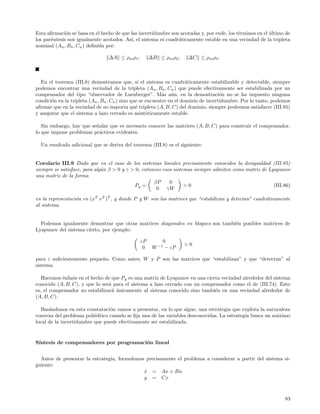Esta aﬁrmaci´n se basa en el hecho de que las incertidumbre son acotadas y, por ende, los t´rminos en el ultimo de
              o                                                                            e             ´
los par´ntesis son igualmente acotados. As´ el sistema es cuadr´ticamente estable en una vecindad de la tripleta
       e                                  ı,                   a
nominal (An , Bn , Cn ) deﬁnida por:

                                 ∆A ≤ ρm ρ1 ;        ∆B ≤ ρm ρ2 ;    ∆C ≤ ρm ρ3 .



  En el teorema (III.8) demostramos que, si el sistema es cuadr´ticamente estabilizable y detectable, siempre
                                                                       a
podemos encontrar una vecindad de la tripleta (An , Bn , Cn ) que puede efectivamente ser estabilizada por un
compensador del tipo “observador de Luenberger”. M´s a´n, en la demostraci´n no se ha impuesto ninguna
                                                            a u                       o
condici´n en la tripleta (An , Bn , Cn ) sino que se encuentre en el dominio de incertidumbre. Por lo tanto, podemos
       o
aﬁrmar que en la vecindad de no importa qu´ tripleta (A, B, C) del dominio, siempre podremos satisfacer (III.85)
                                                e
y asegurar que el sistema a lazo cerrado es asint´ticamente estable.
                                                     o

   Sin embargo, hay que se˜alar que es necesario conocer las matrices (A, B, C) para construir el compensador,
                          n
lo que impone problemas pr´cticos evidentes.
                           a

  Un resultado adicional que se deriva del teorema (III.8) es el siguiente:


Corolario III.9 Dado que en el caso de los sistemas lineales precisamente conocidos la desigualdad (III.85)
siempre se satisface, para alg´n β > 0 y γ > 0, entonces esos sistemas siempre admiten como matriz de Lyapunov
                              u
una matriz de la forma
                                                     βP     0
                                            Pg =                   >0                                   (III.86)
                                                      0 γW
en la representaci´n en (xT eT )T , y donde P y W son las matrices que “estabilizan y detectan” cuadr´ticamente
                  o                                                                                  a
al sistema.


  Podemos igualmente demostrar que otras matrices diagonales en bloques son tambi´n posibles matrices de
                                                                                 e
Lyapunov del sistema cierto, por ejemplo:

                                                εP        0
                                                                    >0
                                                 0    W −1 − εP

para ε suﬁcientemente peque˜o. Como antes, W y P son las matrices que “estabilizan” y que “detectan” al
                           n
sistema.

   Hacemos ´nfasis en el hecho de que Pg es una matriz de Lyapunov en una cierta vecindad alrededor del sistema
           e
conocido (A, B, C), y que lo ser´ para el sistema a lazo cerrado con un compensador como el de (III.74). Esto
                                a
es, el compensador no estabilizar´ unicamente al sistema conocido sino tambi´n en una vecindad alrededor de
                                  a ´                                         e
(A, B, C).

  Bas´ndonos en esta constataci´n vamos a presentar, en lo que sigue, una estrategia que explota la naturaleza
      a                         o
convexa del problema poli´drico cuando se ﬁja una de las variables desconocidas. La estrategia busca un m´ximo
                          e                                                                              a
local de la incertidumbre que puede efectivamente ser estabilizada.


S´
 ıntesis de compensadores por programaci´n lineal
                                        o


  Antes de presentar la estrategia, formulemos precisamente el problema a considerar a partir del sistema si-
guiente:
                                              x = Ax + Bu
                                              ˙
                                              y = Cx



                                                                                                                 83
 