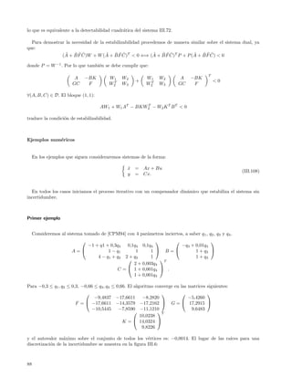 lo que es equivalente a la detectabilidad cuadr´tica del sistema III.72.
                                               a

  Para demostrar la necesidad de la estabilizabilidad procedemos de manera similar sobre el sistema dual, ya
que:
                 ˜ ˜˜˜              ˜ ˜˜˜                  ˜ ˜˜˜             ˜ ˜˜˜
               (A + B F C)W + W (A + B F C)T < 0 ⇐⇒ (A + B F C)T P + P (A + B F C) < 0

donde P = W −1 . Por lo que tambi´n se debe cumplir que:
                                 e

                                                                                           T
                         A    −BK         W1     W2          W1    W2        A    −BK
                                           T           +      T                                <0
                        GC     F          W2     W3          W2    W3       GC     F

∀(A, B, C) ∈ D. El bloque (1, 1):

                                      AW1 + W1 AT − BKW2 − W2 K T B T < 0
                                                       T



traduce la condici´n de estabilizabilidad.
                  o



Ejemplos num´ricos
            e


     En los ejemplos que siguen consideraremos sistemas de la forma:

                                                   x = Ax + Bu
                                                   ˙
                                                                                                          (III.108)
                                                   y = Cx.


  En todos los casos iniciamos el proceso iterativo con un compensador din´mico que estabiliza el sistema sin
                                                                          a
incertidumbre.



Primer ejemplo


     Consideremos al sistema tomado de [CPM94] con 4 par´metros inciertos, a saber q 1 , q2 , q3 y q4 .
                                                        a
                                                                                 
                            −1 + q1 + 0,3q4        0,1q4 0,1q4         −q3 + 0,01q4
                        A=          1 − q1            1      1  B=        1 + q3 
                                4 − q 1 + q2      2 + q2      1              1 + q3
                                                                 T
                                                      2 + 0,003q4
                                               C =  1 + 0,001q4  .
                                                      1 + 0,001q4

Para −0,3 ≤ q1 , q2 ≤ 0,3, −0,66 ≤ q3 , q4 ≤ 0,66. El algoritmo converge en las matrices siguientes:
                                                                                    
                                 −9,4837      −17,6611  −8,2820                −5,4260
                          F =  −17,6611      −14,3579 −17,2162         G =  17,2915 
                                −10,5445       −7,8590 −11,1210                 9,6483
                                                              T
                                                       10,0238
                                                K =  14,0324 
                                                        9,8226

y el autovalor m´ximo sobre el conjunto de todos los v´rtices es: −0,0014. El lugar de las ra´
                  a                                       e                                  ıces para una
discretizaci´n de la incertidumbre se muestra en la ﬁgura III.6:
            o



88
 