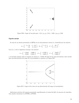 10

                                8

                                6

                                4

                                2

                                0

                               −2

                               −4

                               −6

                               −8

                              −10
                               −18   −16     −14         −12   −10   −8     −6        −4        −2    0



               Figura III.6.: Lugar de los polos para −0,3 ≤ q1 , q2 ≤ 0,3 y −0,66 ≤ q3 , q4 ≤ 0,66.



Segundo ejemplo


  Se trata de un sistema presentado en [HF93] con un solo par´metro incierto k, constituido por las matrices
                                                             a
                                                                                                            T
                             −1 + 5k       −1 − 2k                         1+k                        −3k
                      A=                                        B=                         C=                   .
                                −8k         2 + 3k                          −3                       1+k

Con |k| ≤ 1,145, el algoritmo converge a las matrices
                                                                                                                    T
                           −5,4819      5,0269                       −5,4708                          2,0472
                   F =                                         G=                          F =
                            5,2405     −5,4819                        5,4819                         −1,0203
y el autovalor m´ximo sobre el conjunto de v´rtices es −0,0104. El lugar de las ra´
                a                             e                                   ıces del sistema a lazo cerrado
para una discretizaci´n del rango de la incertidumbre se muestra en la ﬁgura III.7.
                     o

                               15



                               10



                                5



                                0



                               −5



                              −10



                              −15
                               −14     −12         −10         −8     −6         −4        −2         0



              Figura III.7.: Lugar de las ra´
                                            ıces de una discretizaci´n del rango de incertidumbre.
                                                                    o



   Aplicaciones pr´cticas del esquema presentado, espec´
                  a                                    ıﬁcamente al control del pH y de procesos de neutraliza-
ci´n, pueden encontrarse en [CGP98] y [PCG97].
  o



                                                                                                                        89
 