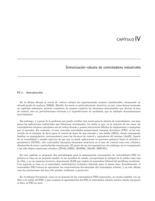 CAP´
                                                                                                ITULO         IV



                                             Sintonizaci´n robusta de controladores industriales
                                                        o




IV.1.   Introducci´n
                  o


   En la ultima d´cada la teor´ de control robusto ha experimentado avances considerables, alcanzando un
          ´        e            ıa
elevado grado de madurez [MZ89], [Bar94]. La teor´ es particularmente atractiva, ya que, como hemos mostrado
                                                  ıa
en cap´ıtulos anteriores, permite considerar de manera expl´
                                                           ıcita los elementos desconocidos que afectan al lazo
de control, esto es, perturbaciones externas y/o imperfecciones de modelado, que en adelante denominaremos
incertidumbre.

   Sin embargo, y a pesar de lo poderosa que puede resultar esta teor´ para la s´
                                                                        ıa        ıntesis de controladores, son muy
pocas las aplicaciones industriales que funcionan actualmente. La raz´n es que, en la mayor´ de los casos, los
                                                                           o                     ıa
controladores robustos calculados son de orden elevado y poseen estructuras dif´ ıciles de implementar o manipular
por el operador. En contraste, el muy conocido controlador proporcional, integral, derivativo (PID), se ha con-
vertido en el est´ndar de facto para el control de lazos de una entrada y una salida (SISO), siendo sumamente
                 a
familiar su manipulaci´n (entonamiento) para los t´cnicos de control y operadores del sistema [Ast02]. Aparte
                       o                              e
de su versatilidad y amplio espectro de uso que va desde aplicaciones en procesos qu´     ımicos hasta la avi´nica y
                                                                                                             o
aeron´utica [GCS01], este controlador incorpora elementos atractivos en el lazo de control como son: robustez,
      a
eliminaci´n de error y perturbaci´n estacionaria. El ajuste de sus tres par´metros, sin embargo, no es transparente
         o                       o                                           a
y ha sido objeto numerosos estudios ([ZN42],[AH95], [RMS86], [Sko03], [HHC95]).

  En este cap´  ıtulo se proponen dos metodolog´ para la sintonizaci´n (entonaci´n) de controladores PID. La
                                                ıas                     o             o
primera se basa en un peque˜o cambio en las variables de estado, incorporando la integral de la salida como una
                              n
de ellas, y en un esquema iterativo, denominado ILMI que explota la naturaleza bilineal del problema resultante.
Una segunda se basa en el controlador multiobjetivo (robusto) obtenido para el mismo lazo. Notablemente, el
controlador PID tratar´ de aproximar las caracter´
                         a                          ısticas frecuenciales del controlador robusto, y en este ultimo
                                                                                                             ´
caso las prestaciones del lazo s´lo pueden veriﬁcarse a posteriori.
                                o

   En el enfoque frecuencial, como en la mayor´ de los controladores PID comerciales, se cuenta tambi´n con un
                                                ıa                                                      e
ﬁltro a la salida del PID, y para mejorar la aproximaci´n del PID al controlador robusto nuestro dise˜o incorpora
                                                       o                                             n
el ﬁltro al PID en serie.
 