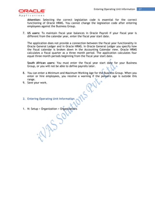 17Entering Operating Unit Information
Attention: Selecting the correct legislation code is essential for the correct
functioning of Oracle HRMS. You cannot change the legislation code after entering
employees against the Business Group.
7. US users: To maintain fiscal year balances in Oracle Payroll if your fiscal year is
different from the calendar year, enter the fiscal year start date.
The application does not provide a connection between the fiscal year functionality in
Oracle General Ledger and in Oracle HRMS. In Oracle General Ledger you specify how
the fiscal calendar is broken down in the Accounting Calendar view. Oracle HRMS
calculates a fiscal quarter as a three month period. The application calculates four
equal three month periods beginning from the fiscal year start date.
South African users: You must enter the fiscal year start date for your Business
Group, or you will not be able to define payrolls later.
8. You can enter a Minimum and Maximum Working Age for the Business Group. When you
enter or hire employees, you receive a warning if the person's age is outside this
range.
9. Save your work.
2. Entering Operating Unit Information
1. N: Setup > Organization > Organizations
 