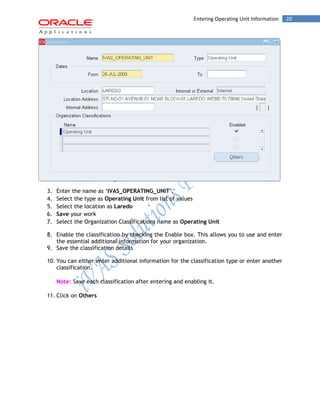 20Entering Operating Unit Information
3. Enter the name as ‘IVAS_OPERATING_UNIT’.
4. Select the type as Operating Unit from list of values
5. Select the location as Laredo
6. Save your work
7. Select the Organization Classifications name as Operating Unit
8. Enable the classification by checking the Enable box. This allows you to use and enter
the essential additional information for your organization.
9. Save the classification details
10. You can either enter additional information for the classification type or enter another
classification.
Note: Save each classification after entering and enabling it.
11. Click on Others
 