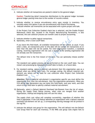 32Defining Costing Information
4. Indicate whether all transactions are posted in detail to the general ledger.
Caution: Transferring detail transaction distributions to the general ledger increases
general ledger posting times due to the number of records created.
5. Indicate whether to reverse encumbrance entry upon receipt in inventory. You
normally select this option if you use encumbrances with Oracle Purchasing.
6. Indicate whether sub inventories can be associated with a given project and task.
If the Project Cost Collection Enabled check box is selected, and the Enable Project
References check box, located in the Project Manufacturing Parameters, is also
selected, the cost collector process can transfer costs to project accounting.
7. Indicate whether to defer logical transactions.
8. Optionally, enter a Cost Cutoff Date.
If you leave this field blank, all available transactions will be costed, as usual. If you
enter a date, all transactions prior to this date will be costed. All transactions on or
later than this date will not be costed. For inter-organization transfers, a standard
costing, receiving organization will not cost a receipt if the sending organization did
not already cost the transaction.
The default time is the first instant of the date. You can optionally choose another
time.
The standard cost update process can be performed on the cost cutoff date. You can
restart cost processing by changing the cutoff date to blank, or a future date.
9. For standard costing, select a material sub-element that this organization uses as a
default when you define item costs. For average costing, the default material sub-
element you select can be used for cost collection when Project Cost Collection
Enabled is set.
Attention: Since a material sub-element is organization specific you must define the
organization first, then the sub-element, then the organization parameters. When you
first define your parameters you can leave this field blank, save your work, and then
return to this field later to specify a default material sub-element.
10. Optionally, select a Default Material Overhead Sub-Element from the list of values.
During the Supply Chain Rollup process, when costs are merged from another
organization, markup and shipping costs will use this value.
The supply chain cost rollup will complete successfully, regardless of whether this
field is populated. If the Cost Rollup identifies an organization with a default material
overhead sub-element not set up, a corresponding warning message will be printed in
the log file.
11. Indicate the default cost group for the organization. This will default into the Default
Cost Group field for each sub inventory. If the WMS cost group rules engine fails to
 