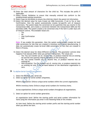 35Defining Revision, Lot, Serial, and LPN Parameters
10. Enter the total amount of characters for the child lot. This includes the prefix if
applicable.
11. Select Format Validation to ensure that manually entered lots conform to the
predetermined naming convention.
12. Select Copy Lot Attributes to ensure the child lots inherit the parent lot information.
13. Select the desired value for Auto Create Lot UOM Conversion. If set to Yes or User
Confirmation, then the system automatically creates lot-specific unit of measure
conversions. The system bases the conversion on lot quantities that you receive in the
transactional UOM, and creates a conversion between the transactional UOM and the
secondary UOM. The system creates a lot conversion only if the item is under dual unit
of measure control. The available values are:
o Yes
o No
o User Confirmation
o Null
Note: If you enable this parameter, then the system automatically creates lot level
UOM conversions for lots that are created in Inventory and Process Manufacturing. It
does not automatically create lot-level UOM conversions for lots that are created in
Work in Process.
14. Select the desired value for Allow Different Lot Status. This parameter controls what
happens if lot statuses differ when you perform transactions. The values are:
o Yes: You can transfer out of, receive into, or produce material into an existing
lot and the new quantity inherits the status of the existing lot.
o No: You cannot transfer out of, receive into, or produce material into an
existing lot.
o With Exception: You can transfer out of, receive into, or produce material into
an existing lot only if the on-hand balance of the destination organization is
zero.
To define Serial Control parameters:
1. Select the Revision, Lot, Serial tab.
2. Select an option for serial number uniqueness.
Within organization: Enforce unique serial numbers within the current organization.
Within inventory items: Enforce unique serial numbers for inventory items.
Across organizations: Enforce unique serial numbers throughout all organizations.
3. Select an option for serial number generation.
At organization level: Define the starting prefix and serial number information for
items using the information you enter in the following fields of this window.
At item level: Define the starting serial number prefix and the starting serial number
when you define the item.
 