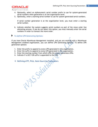 36Defining ATP, Pick, Item-Sourcing Parameters
4. Optionally, select an alphanumeric serial number prefix to use for system-generated
serial numbers when generation is at the organization level.
5. Optionally, enter a starting serial number to use for system-generated serial numbers.
If serial number generation is at the organization level, you must enter a starting
serial number.
6. Indicate whether the system suggests serial numbers as part of the move order line
allocating process. If you do not select this option, you must manually enter the serial
numbers in order to transact the move order.
To define LPN Generating Options:
If you have Oracle Warehouse Management installed, and you are working with a Warehouse
Management enabled organization, you can define LPN Generating Options. To define LPN
generation options:
1. Enter the prefix to append to every LPN generated in this organization.
2. Enter the suffix to append to every LPN generated in this organization.
3. Enter the starting number from which LPNs the system generates LPNs.
4. Indicate if a UCC-128 suffix is appended to the LPN.
 Defining ATP, Pick, Item-Sourcing Parameters
 