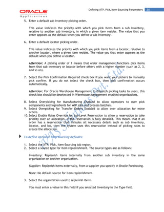 38Defining ATP, Pick, Item-Sourcing Parameters
5. Enter a default sub inventory picking order.
This value indicates the priority with which you pick items from a sub inventory,
relative to another sub inventory, in which a given item resides. The value that you
enter appears as the default when you define a sub inventory.
6. Enter a default locator picking order.
This value indicates the priority with which you pick items from a locator, relative to
another locator, where a given item resides. The value you that enter appears as the
default when you define a locator.
Attention: A picking order of 1 means that order management functions pick items
from that sub inventory or locator before others with a higher number (such as 2, 3,
and so on).
7. Select the Pick Confirmation Required check box if you want your pickers to manually
pick confirm. If you do not select the check box, then pick confirmation occurs
automatically.
Attention: For Oracle Warehouse Management to dispatch picking tasks to users, this
check box should be deselected in Warehouse Management enabled organizations.
8. Select Overpicking for Manufacturing Enabled to allow operators to over pick
components and ingredients for WIP jobs and process batches.
9. Select Overpicking for Transfer Orders Enabled to allow over allocation for move
orders.
10. Select Enable Rules Override for Lot-Level Reservation to allow a reservation to take
priority over an allocation, if the reservation is fully detailed. This means that if an
order has a reservation that includes all necessary details such as sub inventory,
locator, and lot, then the system uses this reservation instead of picking rules to
create the allocation.
To define optional Item Sourcing defaults:
1. Select the ATP, Pick, Item-Sourcing tab region.
2. Select a source type for item replenishment. The source types are as follows:
Inventory: Replenish items internally from another sub inventory in the same
organization or another organization.
Supplier: Replenish items externally, from a supplier you specify in Oracle Purchasing.
None: No default source for item replenishment.
3. Select the organization used to replenish items.
You must enter a value in this field if you selected Inventory in the Type field.
 