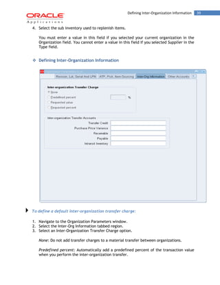 39Defining Inter-Organization Information
4. Select the sub inventory used to replenish items.
You must enter a value in this field if you selected your current organization in the
Organization field. You cannot enter a value in this field if you selected Supplier in the
Type field.
 Defining Inter-Organization Information
To define a default inter-organization transfer charge:
1. Navigate to the Organization Parameters window.
2. Select the Inter-Org Information tabbed region.
3. Select an Inter-Organization Transfer Charge option.
None: Do not add transfer charges to a material transfer between organizations.
Predefined percent: Automatically add a predefined percent of the transaction value
when you perform the inter-organization transfer.
 