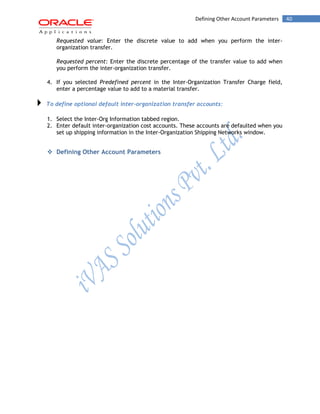 40Defining Other Account Parameters
Requested value: Enter the discrete value to add when you perform the inter-
organization transfer.
Requested percent: Enter the discrete percentage of the transfer value to add when
you perform the inter-organization transfer.
4. If you selected Predefined percent in the Inter-Organization Transfer Charge field,
enter a percentage value to add to a material transfer.
To define optional default inter-organization transfer accounts:
1. Select the Inter-Org Information tabbed region.
2. Enter default inter-organization cost accounts. These accounts are defaulted when you
set up shipping information in the Inter-Organization Shipping Networks window.
 Defining Other Account Parameters
 