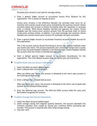 42Defining Other Account Parameters
Purchase price variance is not used for average costing.
4. Enter a general ledger account to accumulate Invoice Price Variance for this
organization. This is usually an expense account.
Invoice price variance is the difference between the purchase order price for an
inventory item and the actual invoice price multiplied by the quantity invoiced. Oracle
Inventory passes this account to Oracle Purchasing when the requisition or purchase
order is created. When Oracle Payables matches and approves the invoice, Oracle
Payables uses the invoice price variance account from the purchase order to record
invoice price variance entries. In addition, if you have exchange rate variances, Oracle
Payables also records invoice price variance for exchange rate gains and losses.
5. Enter a general ledger account to accumulate Inventory Accounts Payable Accrual for
this organization.
This is the account used by Oracle Purchasing to accrue your payable liabilities when
you receive your items. This account represents your uninvoiced receipts and is usually
part of your Accounts Payable Liabilities in the balance sheet. Oracle Payables relieves
this account when the invoice is matched and approved.
6. Enter a default general ledger account to accumulate Encumbrance for this
organization. This is the default account when you define your sub inventories.
To define Profit and Loss Account information:
1. Select the Other Accounts tabbed region.
2. Enter a default Sales revenue account.
When you define your items, this account is defaulted to the item's sales account in
the Invoicing attribute group.
3. Enter a default Cost of Goods Sold account.
When you define your items, this account is defaulted to the item's cost of goods sold
account in the Costing attribute group.
4. Enter the deferred cogs account. The Deferred COGS account holds the costs until
Receivables recognizes the revenue.
To define Average Cost Account information:
1. Select the Other Accounts tabbed region.
2. Under average costing with negative quantity balances, this account represents the
inventory valuation error caused by issuing your inventory before processing your
receipts. This account is required only when using average costing.
3. Save your work.
 