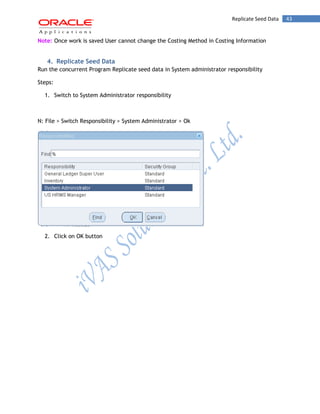 43Replicate Seed Data
Note: Once work is saved User cannot change the Costing Method in Costing Information
4. Replicate Seed Data
Run the concurrent Program Replicate seed data in System administrator responsibility
Steps:
1. Switch to System Administrator responsibility
N: File > Switch Responsibility > System Administrator > Ok
2. Click on OK button
 